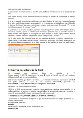 todos nuestros archivos indemnes.
Es conveniente hacer una copia de respaldo antes de hacer modificaciones en las particiones del
disco.
Para separar nuestro /home debemos diferenciar si la pc es nueva o si ya tenemos un sistema
instalado.
Si la pc es nueva la situación es sencilla, debemos abrir el editor de particiones, reducir el tamaño
de la única partición que tenga y crear una nueva en el espacio que ha quedado sin usar. Al instalar
el sistema, elegiremos la primera partición para instalar, pondremos punto de montaje “/” y la otra
partición como punto de montaje “/home”
Si ya tenemos un sistema instalado, debemos reducir la partición como anteriormente dijimos,
reiniciar el sistema y copiar la carpeta /home a la nueva partición luego al reinstalar creamos el
mismo usuario pero elejimos la nueva partición para montaje de /home y ya podremos instalar,
reinstalar y cambiar el sistema conservando nuestra configuración y archivos.
En mi caso, tengo dos sistemas linux (en este momento Kubuntu y Ubuntu) compartiendo el
mismo /home, de este modo puedo reinstalar cualquiera y probar otro sistema sin preocuparme por
mis archivos. Les dejo una captura de mi disco para que se den una idea de como está particionado.
Recuperar la contraseña de Root
Lo primero que debemos hacer es reiniciar la PC.
Cuando cargue el GRUB presionamos la tecla E sobre el kernel con el cual iniciamos
habitualmente, lo que nos permitirá editarlo
Seleccionamos la línea que dice /boot/vmlinuz……y sobre ella nuevamente presionamos la tecla E
para poder editarla, al final de esta ponemos init=/bin/sh, quedando así:
/boot/vmlinuz-2.5.22-2-486 root=/dev/sda2 ro vga=791 init=/bin/sh
Apretamos ESC e iniciamos normalmente.
Al iniciar la shell, nos encontramos logueados como root (sin necesidad de una contraseña), por lo
cual nos dirijimos al archivo /etc/shadow y con el editor de tectos (gedit, nano, etc.) borramos el
campo de la contraseña del usuario root, (sería algo más o menos así)
root:$1$lkPERaG5$Fjh958fEWmFfdrte58.45:159858:0:999999:7:::
Lo que vemos es la contraseña encriptada, asi que procedemos a borrar ese campo, guardamos los
cambios y reiniciamos.
Nos logueamos como root
$:su root
y no nos pedira contraseña, así que le asignamos una:
#:passwd root
 