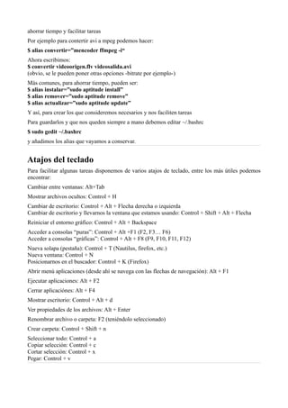 ahorrar tiempo y facilitar tareas
Por ejemplo para contertir avi a mpeg podemos hacer:
$ alias convertir=”mencoder ffmpeg -i“
Ahora escribimos:
$ convertir videoorigen.flv videosalida.avi
(obvio, se le pueden poner otras opciones -bitrate por ejemplo-)
Más comunes, para ahorrar tiempo, pueden ser:
$ alias instalar=”sudo aptitude install”
$ alias remover=”sudo aptitude remove”
$ alias actualizar=”sudo aptitude update”
Y así, para crear los que consideremos necesarios y nos faciliten tareas
Para guardarlos y que nos queden siempre a mano debemos editar ~/.bashrc
$ sudo gedit ~/.bashrc
y añadimos los alias que vayamos a conservar.
Atajos del teclado
Para facilitar algunas tareas disponemos de varios atajos de teclado, entre los más útiles podemos
encontrar:
Cambiar entre ventanas: Alt+Tab
Mostrar archivos ocultos: Control + H
Cambiar de escritorio: Control + Alt + Flecha derecha o izquierda
Cambiar de escritorio y llevarnos la ventana que estamos usando: Control + Shift + Alt + Flecha
Reiniciar el entorno gráfico: Control + Alt + Backspace
Acceder a consolas “puras”: Control + Alt +F1 (F2, F3… F6)
Acceder a consolas “gráficas”: Control + Alt + F8 (F9, F10, F11, F12)
Nueva solapa (pestaña): Control + T (Nautilus, firefox, etc.)
Nueva ventana: Control + N
Posicionarnos en el buscador: Control + K (Firefox)
Abrir menú aplicaciones (desde ahí se navega con las flechas de navegación): Alt + F1
Ejecutar aplicaciones: Alt + F2
Cerrar aplicaciónes: Alt + F4
Mostrar escritorio: Control + Alt + d
Ver propiedades de los archivos: Alt + Enter
Renombrar archivo o carpeta: F2 (teniéndolo seleccionado)
Crear carpeta: Control + Shift + n
Seleccionar todo: Control + a
Copiar selección: Control + c
Cortar selección: Control + x
Pegar: Control + v
 