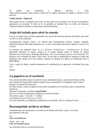 Te pedirá una contraseña y algunas opciones y voilá.
Ahora probá poniendo unos archivos dentro de la carpeta, desmontá la carpeta e intentá ver los
archivos
$ sudo umount ~/Topsecret
Solo queda volver a montarla como hace un rato, para eso se pueden crear un par de lanzadores
(aplicación en terminal). Si bien no lo he probado en Intrepid Ibex, en teoría, el directorio
/Topsecret debería montarse y desmontarse automáticamente.
Atajo del teclado para abrir la consola
Esto no es ningun truco ni nada complicado, sino una de las funciones que nos da Ubuntu, que suele
ser útil y no muy explorada.
Continuamente estamos yendo a la consola para descomprimir archvos, instalar, compilar,
determinar porque falla algún programa, etc. y esta es una buena opción para agilizar el acceso a la
consola.
Lo primero que debemos hacer es ir a Sistema–>Preferencias–> Combinaciones de Teclas
(Keyboard Shortcuts en inglés -aunque no se porque algunos tienen su ubuntu en inglés)
Buscamos en la lista que se despliega donde dice correr una terminal (o lanzar una terminal) y a la
derecha, en la columna de atajos, hacer click. Se nos dara la posibilidad de ingresar el atajo que
queremos usar, puede ser el que quieras, mientras no choque con alguno ya establecido (por ej
Ctrl+Alt+z).
Listo, a partir de ahora, cuando presionemos la combinación nos aparecerá la terminal lista para
usar.
Suerte!
La papelera en el escritorio
En lo personal prefiero dejar el escritorio vacío, totalmente limpio, y tener las dos barras arriba,
pero cuando uno llega desde windows puede costar acostumbrarse a la papelera sobre la barra
(aunque es bastante más práctico).
De todos modos, vamos a expplicar como poner la papelera en el escritorio, para el que prefiera
tenerla así.
Abrimos la terminal y escribimos gconf-editor
Eso nos va a abrir el panel para configurar el escritorio Gnome
Ahí vamos a apps–> nautilus –> desktop
y marcamos la opción trash_icon_visible
Eso será suficiente y ya tendremos la papelera en el escritorio. Tal vez a alguno le sirva.
Descomprimir archivos en linux
Continuamente nos encontramos con archivos de distinta extensión, vamos a ver como
descomprimir cada uno.
.tar
$ tar xvf archivo.tar
.tar.gz - .tar.z - .tgz
$ tar xzvf archivo.tar.gz
.gz (solo para archivos, no para directorios)
 