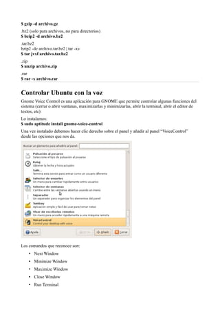 $ gzip -d archivo.gz
.bz2 (solo para archivos, no para directorios)
$ bzip2 -d archivo.bz2
.tar.bz2
bzip2 -dc archivo.tar.bz2 | tar -xv
$ tar jvxf archivo.tar.bz2
.zip
$ unzip archivo.zip
.rar
$ rar -x archivo.rar
Controlar Ubuntu con la voz
Gnome Voice Control es una aplicación para GNOME que permite controlar algunas funciones del
sistema (cerrar o abrir ventanas, maximizarlas y minimizarlas, abrir la terminal, abrir el editor de
textos, etc)
Lo instalamos:
$ sudo aptitude install gnome-voice-control
Una vez instalado debemos hacer clic derecho sobre el panel y añadir al panel “VoiceControl”
desde las opciones que nos da.
Los comandos que reconoce son:
• Next Window
• Minimize Window
• Maximize Window
• Close Window
• Run Terminal
 