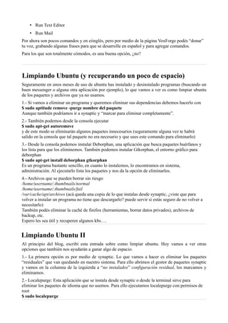 • Run Text Editor
• Run Mail
Por ahora son pocos comandos y en eiinglés, pero por medio de la página VoxForge podés “donar”
tu voz, grabando algunas frases para que se desarrolle en español y para agregar comandos.
Para los que son totalmente cómodos, es una buena opción, ¿no?
Limpiando Ubuntu (y recuperando un poco de espacio)
Seguramente en unos meses de uso de ubuntu has instalado y desinstalado programas (buscando un
buen messenger o alguna otra aplicación por ejemplo), lo que vamos a ver es como limpiar ubuntu
de los paquetes y archivos que ya no usamos.
1.- Si vamos a eliminar un programa y queremos eliminar sus dependencias debemos hacerlo con
$ sudo aptitude remove -purge nombre del paquete
Aunque también podríamos ir a synaptic y “marcar para eliminar completamente”.
2.- También podemos desde la consola ejecutar
$ sudo apt-get autoremove
y de este modo se eliminarán algunos paquetes innecesarios (seguramente alguna vez te habrá
salido en la consola que tal paquete no era necesario y que uses este comando para eliminarlo)
3.- Desde la consola podemos instalar Deborphan, una aplicación que busca paquetes huérfanos y
los lista para que los eliminemos. También podemos instalar Gtkorphan, el entorno gráfico para
deborphan
$ sudo apt-get install deborphan gtkorphan
Es un programa bastante sencillo, en cuanto lo instalemos, lo encontramos en sistema,
administración. Al ejecutarlo lista los paquetes y nos da la opción de eliminarlos.
4.- Archivos que se pueden borrar sin riesgo
/home/username/.thumbnails/normal
/home/username/.thumbnails/fail
/var/cache/apt/archives (acá queda una copia de lo que instalas desde synaptic, ¿viste que para
volver a instalar un programa no tiene que descargarlo? puede servir si estás seguro de no volver a
necesitarlo)
También podés eliminar la caché de firefox (herramientas, borrar datos privados), archivos de
backup, etc.
Espero les sea útil y recuperen algunos kbs….
Limpiando Ubuntu II
Al principio del blog, escribí esta entrada sobre como limpiar ubuntu. Hoy vamos a ver otras
opciones que también nos ayudarán a ganar algo de espacio.
1.- La primera opción es por medio de synaptic. Lo que vamos a hacer es eliminar los paquetes
“residuales” que van quedando en nuestro sistema. Para ello abrimos el gestor de paquetes synaptic
y vamos en la columna de la izquierda a “no instalados” configuración residual, los marcamos y
eliminamos.
2.- Localepurge: Esta aplicación que se instala desde synaptic o desde la terminal sirve para
eliminar los paquetes de idioma que no usemos. Para ello ejecutamos localepurge con permisos de
root
$ sudo localepurge
 