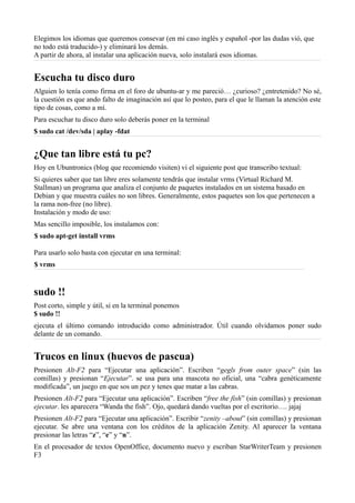 Elegimos los idiomas que queremos consevar (en mi caso inglés y español -por las dudas vió, que
no todo está traducido-) y eliminará los demás.
A partir de ahora, al instalar una aplicación nueva, solo instalará esos idiomas.
Escucha tu disco duro
Alguien lo tenía como firma en el foro de ubuntu-ar y me pareció… ¿curioso? ¿entretenido? No sé,
la cuestión es que ando falto de imaginación así que lo posteo, para el que le llaman la atención este
tipo de cosas, como a mí.
Para escuchar tu disco duro solo deberás poner en la terminal
$ sudo cat /dev/sda | aplay -fdat
¿Que tan libre está tu pc?
Hoy en Ubuntronics (blog que recomiendo visiten) vi el siguiente post que transcribo textual:
Si quieres saber que tan libre eres solamente tendrás que instalar vrms (Virtual Richard M.
Stallman) un programa que analiza el conjunto de paquetes instalados en un sistema basado en
Debian y que muestra cuáles no son libres. Generalmente, estos paquetes son los que pertenecen a
la rama non-free (no libre).
Instalación y modo de uso:
Mas sencillo imposible, los instalamos con:
$ sudo apt-get install vrms
Para usarlo solo basta con ejecutar en una terminal:
$ vrms
sudo !!
Post corto, simple y útil, si en la terminal ponemos
$ sudo !!
ejecuta el último comando introducido como administrador. Útil cuando olvidamos poner sudo
delante de un comando.
Trucos en linux (huevos de pascua)
Presionen Alt-F2 para “Ejecutar una aplicación”. Escriben “gegls from outer space” (sin las
comillas) y presionan “Ejecutar”. se usa para una mascota no oficial, una “cabra genéticamente
modificada”, un juego en que sos un pez y tenes que matar a las cabras.
Presionen Alt-F2 para “Ejecutar una aplicación”. Escriben “free the fish” (sin comillas) y presionan
ejecutar. les aparecera “Wanda the fish”. Ojo, quedará dando vueltas por el escritorio…. jajaj
Presionen Alt-F2 para “Ejecutar una aplicación”. Escribir “zenity –about” (sin comillas) y presionan
ejecutar. Se abre una ventana con los créditos de la aplicación Zenity. Al aparecer la ventana
presionar las letras “z”, “e” y “n”.
En el procesador de textos OpenOffice, documento nuevo y escriban StarWriterTeam y presionen
F3
 