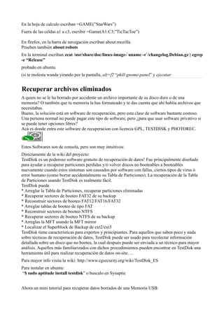 En la hoja de calculo escriban =GAME(”StarWars”)
Fuera de las celdas a1 a c3, escribir =Game(A1:C3;”TicTacToe”)
En firefox, en la barra de navegación escriban about:mozilla
Prueben también about:robots
En la terminal escriban zcat /usr/share/doc/linux-image-`uname -r`/changelog.Debian.gz | egrep
-e “Release”
probado en ubuntu.
(si te molesta wanda yirando por la pantalla, alt+f2 “pkill gnome-panel” y ejecutar
Recuperar archivos eliminados
A quien no se le ha borrado por accidente un archivo importante de su disco duro o de una
memoria? O también que tu memoria la has formateado y te das cuenta que ahí habíia archivos que
necesitabas.
Bueno, la solución está en software de recuperación, pero esta clase de software bastante costoso.
Una persona normal no puede pagar este tipo de software, pero ¿para que usar software privativo si
se puede tener opciones libres?
Acá es donde entra este software de recuperacion con licencia GPL, TESTDISK y PHOTOREC.
Estos Softwares son de consola, pero son muy intuitivos:
Directamente de la wiki del proyecto:
TestDisk es un poderoso software gratuito de recuperación de datos! Fue principalmente diseñado
para ayudar a recuperar particiones perdidas y/ó volver discos no booteables a booteables
nuevamente cuando estos síntomas son causados por software con fallas, ciertos tipos de virus ó
error humano (como borrar accidentalmente su Tabla de Particiones). La recuperación de la Tabla
de Particiones usando TestDisk es realmente fácil.
TestDisk puede
* Arreglar la Tabla de Particiones, recuperar particiones eliminadas
* Recuperar sectores de booteo FAT32 de su backup
* Reconstruir sectores de booteo FAT12/FAT16/FAT32
* Arreglar tablas de booteo de tipo FAT
* Reconstruir sectores de booteo NTFS
* Recuperar sectores de booteo NTFS de su backup
* Arreglas la MFT usando la MFT mirror
* Localizar el Superblock de Backup de ext2/ext3
TestDisk tiene características para expertos y principiantes. Para aquellos que saben poco y nada
sobre técnicas de recuperación de datos, TestDisk puede ser usado para recolectar información
detallada sobre un disco que no bootea, la cual después puede ser enviada a un técnico para mayor
análisis. Aquellos más familiarizados con dichos procedimientos pueden encontrar en TestDisk una
herramienta útil para realizar recuperación de datos on-site….
Para mayor info visita la wiki: http://www.cgsecurity.org/wiki/TestDisk_ES
Para instalar en ubuntu:
“$ sudo aptitude install testdisk” o buscalo en Synaptic
Ahora un mini tutorial para recuperar datos borrados de una Memoria USB:
 