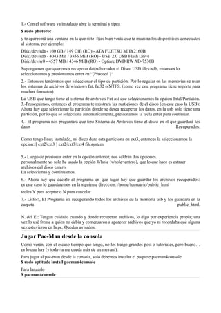 1.- Con el software ya instalado abre la terminal y tipea
$ sudo photorec
y te aparecerá una ventana en la que si te fijas bien verás que te muestra los dispositivos conectados
al sistema, por ejemplo:
Disk /dev/sda - 160 GB / 149 GiB (RO) - ATA FUJITSU MHY2160B
Disk /dev/sdb - 4043 MB / 3856 MiB (RO) - USB 2.0 USB Flash Drive
Disk /dev/sr0 - 4557 MB / 4346 MiB (RO) - Optiarc DVD RW AD-7530B
Supongamos que queremos recuperar datos borrados el Disco USB /dev/sdb, entonces lo
seleccionamos y presionamos enter en “[Proceed ]“
2.- Entonces tendremos que seleccionar el tipo de partición. Por lo regular en las memorias se usan
los sistemas de archivos de windows fat, fat32 o NTFS. (como vez este programa tiene soporte para
muchos formatos)
La USB que tengo tiene el sistema de archivos Fat asi que seleccionamos la opcion Intel/Partición.
3.-Proseguimos, entonces el programa te mostrará las particiones de el disco (en este caso la USB):
Ahora hay que seleccionar la partición donde se desea recuperar los datos, en la usb solo tiene una
partición, por lo que se selecciona automáticamente, presionamos la tecla enter para continuar.
4.- El programa nos preguntará que tipo Sistema de Archivos tiene el disco en el que guardará los
datos Recuperados:
Como tengo linux instalado, mi disco duro esta particiona en ext3, entonces la seleccionamos la
opcion: [ ext2/ext3 ] ext2/ext3/ext4 filesystem
5.- Luego de presionar enter en la opción anterior, nos saldrán dos opciones.
personalmente yo solo he usado la opción Whole (whole=entero), que lo que hace es extraer
archivos del disco entero.
La seleccionas y continuamos.
6.- Ahora hay que decirle al programa en que lugar hay que guardar los archivos recuperados:
es este caso lo guardaremos en la siguiente direccion: /home/tuusuario/public_html
teclea Y para aceptar o N para cancelar
7.- Listo!!, El Programa ira recuperando todos los archivos de la memoria usb y los guardará en la
carpeta public_html.
N. del E.: Tengan cuidado cuando y donde recuperan archivos, lo digo por experiencia propia; una
vez lo usé frente a quien no debía y comenzaron a aparecer archivos que yo ni recordaba que alguna
vez estuvieron en la pc. Quedan avisados.
Jugar Pac-Man desde la consola
Como verán, con el escaso tiempo que tengo, no les traigo grandes post o tutoriales, pero bueno…
es lo que hay (y todavía me queda más de un mes así).
Para jugar al pac-man desde la consola, solo debemos instalar el paquete pacman4console
$ sudo aptitude install pacman4console
Para lanzarlo
$ pacman4console
 