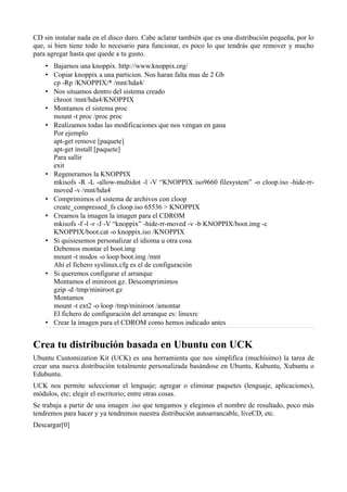CD sin instalar nada en el disco duro. Cabe aclarar también que es una distribución pequeña, por lo
que, si bien tiene todo lo necesario para funcionar, es poco lo que tendrás que remover y mucho
para agregar hasta que quede a tu gusto.
• Bajarnos una knoppix. http://www.knoppix.org/
• Copiar knoppix a una particion. Nos haran falta mas de 2 Gb
cp -Rp /KNOPPIX/* /mnt/hda4/
• Nos situamos dentro del sistema creado
chroot /mnt/hda4/KNOPPIX
• Montamos el sistema proc
mount -t proc /proc proc
• Realizamos todas las modificaciones que nos vengan en gana
Por ejemplo
apt-get remove [paquete]
apt-get install [paquete]
Para sallir
exit
• Regeneramos la KNOPPIX
mkisofs -R -L -allow-multidot -l -V “KNOPPIX iso9660 filesystem” -o cloop.iso -hide-rr-
moved -v /mnt/hda4
• Comprimimos el sistema de archivos con cloop
create_compressed_fs cloop.iso 65536 > KNOPPIX
• Creamos la imagen la imagen para el CDROM
mkisofs -f -l -r -J -V “knoppix” -hide-rr-moved -v -b KNOPPIX/boot.img -c
KNOPPIX/boot.cat -o knoppix.iso /KNOPPIX
• Si quisiesemos personalizar el idioma u otra cosa
Debemos montar el boot.img
mount -t msdos -o loop boot.img /mnt
Ahí el fichero syslinux.cfg es el de configuración
• Si queremos configurar el arranque
Montamos el miniroot.gz. Descomprimimos
gzip -d /tmp/miniroot.gz
Montamos
mount -t ext2 -o loop /tmp/miniroot /amontar
El fichero de configuración del arranque es: linuxrc
• Crear la imagen para el CDROM como hemos indicado antes
Crea tu distribución basada en Ubuntu con UCK
Ubuntu Customization Kit (UCK) es una herramienta que nos simplifica (muchísimo) la tarea de
crear una nueva distribución totalmente personalizada basándose en Ubuntu, Kubuntu, Xubuntu o
Edubuntu.
UCK nos permite seleccionar el lenguaje; agregar o eliminar paquetes (lenguaje, aplicaciones),
módulos, etc; elegir el escritorio; entre otras cosas.
Se trabaja a partir de una imagen .iso que tengamos y elegimos el nombre de resultado, poco más
tendremos para hacer y ya tendremos nuestra distribución autoarrancable, liveCD, etc.
Descargar[0]
 