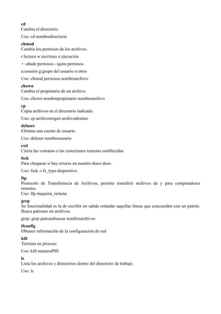 cd
Cambia el directorio.
Uso: cd nombredirectorio
chmod
Cambia los permisos de los archivos.
r:lectura w:escritura x:ejecución
+: añade permisos -:quita permisos
u:usuario g:grupo del usuario o:otros
Uso: chmod permisos nombrearchivo
chown
Cambia el propietario de un archivo.
Uso: chown nombrepropietario nombrearchivo
cp
Copia archivos en el directorio indicado.
Uso: cp archivoorigen archivodestino
deluser
Elimina una cuenta de usuario
Uso: deluser nombreusuario
exit
Cierra las ventanas o las conexiones remotas establecidas
fsck
Para chequear si hay errores en nuestro disco duro.
Uso: fsck -t fs_typo dispositivo
ftp
Protocolo de Transferencia de Archivos, permite transferir archivos de y para computadores
remotos.
Uso: ftp maquina_remota
grep
Su funcionalidad es la de escribir en salida estándar aquellas líneas que concuerden con un patrón.
Busca patrones en archivos.
grep: grep patronabuscar nombrearchivos
ifconfig
Obtener información de la configuración de red
kill
Termina un proceso
Uso: kill numeroPID
ls
Lista los archivos y directorios dentro del directorio de trabajo.
Uso: ls
 