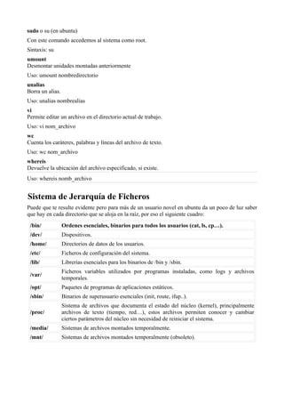 sudo o su (en ubuntu)
Con este comando accedemos al sistema como root.
Sintaxis: su
umount
Desmontar unidades montadas anteriormente
Uso: umount nombredirectorio
unalias
Borra un alias.
Uso: unalias nombrealias
vi
Permite editar un archivo en el directorio actual de trabajo.
Uso: vi nom_archivo
wc
Cuenta los caráteres, palabras y líneas del archivo de texto.
Uso: wc nom_archivo
whereis
Devuelve la ubicación del archivo especificado, si existe.
Uso: whereis nomb_archivo
Sistema de Jerarquía de Ficheros
Puede que te resulte evidente pero para más de un usuario novel en ubuntu da un poco de luz saber
que hay en cada directorio que se aloja en la raíz, por eso el siguiente cuadro:
/bin/ Ordenes esenciales, binarios para todos los usuarios (cat, ls, cp…).
/dev/ Dispositivos.
/home/ Directorios de datos de los usuarios.
/etc/ Ficheros de configuración del sistema.
/lib/ Librerías esenciales para los binarios de /bin y /sbin.
/var/
Ficheros variables utilizados por programas instaladas, como logs y archivos
temporales.
/opt/ Paquetes de programas de aplicaciones estáticos.
/sbin/ Binarios de superusuario esenciales (init, route, ifup..).
/proc/
Sistema de archivos que documenta el estado del núcleo (kernel), principalmente
archivos de texto (tiempo, red…), estos archivos permiten conocer y cambiar
ciertos parámetros del núcleo sin necesidad de reiniciar el sistema.
/media/ Sistemas de archivos montados temporalmente.
/mnt/ Sistemas de archivos montados temporalmente (obsoleto).
 