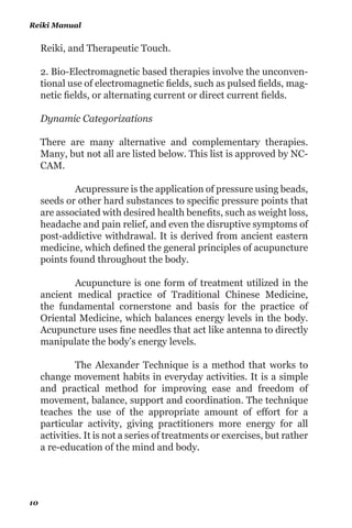 plete systems of theory and practice. Often these systems have
evolved apart from, and earlier than the conventional medical
approach. Examples of alternative medical systems that have
developed in Western cultures include homeopathic medicine
and Naturopathic medicine. Examples of systems that have
developed in non-Western cultures include traditional Chinese
medicine and Ayurveda.
2. Mind-Body Interventions use a variety of techniques de-
signed to enhance the mind’s capacity to affect bodily function
and symptoms. Some techniques that were considered as com-
plementary or alternative medicine in the past have become
mainstream, for example, patient support groups and cogni-
tive-behavioral therapy. Other mind-body techniques are still
considered complementary or alternative medicine, including
meditation, prayer, mental healing, and therapies that use cre-
ative outlets such as art, music, or dance.
3. Biologically Based Therapies use substances found in nature,
such as herbs, foods, and vitamins. Some examples include di-
etary supplements, herbal products, and the use of other so-
called “natural” but as yet scientifically unproven therapies.
4. Manipulative and Body-Based Methods are based on ma-
nipulation and/or movement of one or more parts of the body.
Some examples include chiropractic or osteopathic manipula-
tion, and massage.
5. Energy Therapies: Energy therapies involve the use of ener-
gy fields. They are of two types:
1. Bio-field therapies are intended to affect energy fields that
purportedly surround and penetrate the human body. The
existence of such fields has not yet been scientifically proven.
Some forms of energy therapy manipulate Bio-fields by ap-
plying pressure and/or manipulating the body by placing the
hands in, or through, these fields. Examples include qi gong,
Level One
9
 