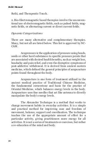 Reiki, and Therapeutic Touch.
2. Bio-Electromagnetic based therapies involve the unconven-
tional use of electromagnetic fields, such as pulsed fields, mag-
netic fields, or alternating current or direct current fields.
Dynamic Categorizations
There are many alternative and complementary therapies.
Many, but not all are listed below. This list is approved by NC-
CAM.
Acupressure is the application of pressure using beads,
seeds or other hard substances to specific pressure points that
are associated with desired health benefits, such as weight loss,
headache and pain relief, and even the disruptive symptoms of
post-addictive withdrawal. It is derived from ancient eastern
medicine, which defined the general principles of acupuncture
points found throughout the body.
Acupuncture is one form of treatment utilized in the
ancient medical practice of Traditional Chinese Medicine,
the fundamental cornerstone and basis for the practice of
Oriental Medicine, which balances energy levels in the body.
Acupuncture uses fine needles that act like antenna to directly
manipulate the body’s energy levels.
The Alexander Technique is a method that works to
change movement habits in everyday activities. It is a simple
and practical method for improving ease and freedom of
movement, balance, support and coordination. The technique
teaches the use of the appropriate amount of effort for a
particular activity, giving practitioners more energy for all
activities. It is not a series of treatments or exercises, but rather
a re-education of the mind and body.
Reiki Manual
10
 