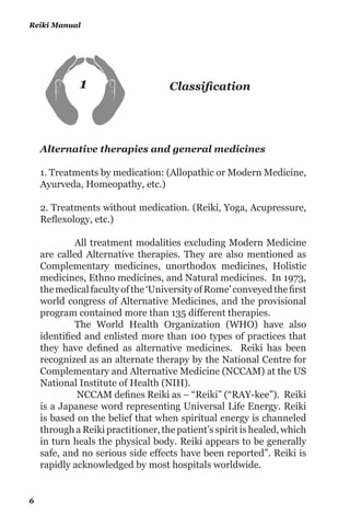 CONTENTS
1. Classification						 6
2. Dr. MIKAO USUI						23
3. CHUJIRO HAYASHI					31
4. HAWAYO TAKATA	 				 37
5. Narration Of Events					 43
6. Analyzing the facts 					 64
7. Reiki Energy						81
8. Reiki Levels						84
9. Qualifications						 88
10. Daily Routine						 96
11. Principles & Prayers					98
12. The Procedure						100
13. Visualizations						103
14. Hand Positions						 106
 