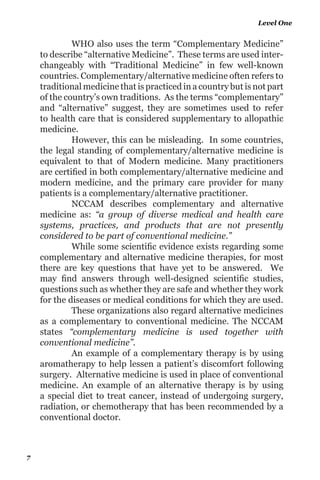 1 Classification
Alternative therapies and general medicines
1. Treatments by medication: (Allopathic or Modern Medicine,
Ayurveda, Homeopathy, etc.)
2. Treatments without medication. (Reiki, Yoga, Acupressure,
Reflexology, etc.)
All treatment modalities excluding Modern Medicine
are called Alternative therapies. They are also mentioned as
Complementary medicines, unorthodox medicines, Holistic
medicines, Ethno medicines, and Natural medicines. In 1973,
themedicalfacultyofthe‘UniversityofRome’conveyedthefirst
world congress of Alternative Medicines, and the provisional
program contained more than 135 different therapies.
The World Health Organization (WHO) have also
identified and enlisted more than 100 types of practices that
they have defined as alternative medicines. Reiki has been
recognized as an alternate therapy by the National Centre for
Complementary and Alternative Medicine (NCCAM) at the US
National Institute of Health (NIH).
NCCAM defines Reiki as – “Reiki” (“RAY-kee”). Reiki
is a Japanese word representing Universal Life Energy. Reiki
is based on the belief that when spiritual energy is channeled
through a Reiki practitioner, the patient’s spirit is healed, which
in turn heals the physical body. Reiki appears to be generally
safe, and no serious side effects have been reported”. Reiki is
rapidly acknowledged by most hospitals worldwide.
Reiki Manual
6
 