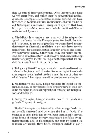 Authentic analysis
	 Even though Conventional medicine and the
supportive organizations have nepotism and are trying to
corner alternative medicine in their shed, but still the reality
is far away from them. Alternative medicines have their own
identity and at the same time can also be complementary.
Increasingly, masses and doctors worldwide are shifting to
alternative medicine as early as possible. Recent surveys affirm
that80%ofpeople worldwide relyonalternativemedicine.This
swing is also accredited by the World Health Organization. It
asserts,
“WHO supports traditional and alternative medicines
when these have demonstrated benefits for the patient and
minimal risks,” said Dr Lee Jongwook, Director-General of
WHO. “But as more people use these medicines, governments
should have the tools to ensure all stakeholders have the best
information about their benefits and their risks.” It conveys
further, “Empirical and scientific evidence exists to support
the benefits of acupuncture, manual therapies and several
medicinal plants for chronic or mild conditions”. Alternative
medicine not only deals with medicinal type treatments there
are other healing modalities which never uses medicines for
healing. They either use hands for healing (Reiki, Therapeutic
Touch etc) or the body movements (yoga, Tai chi) to heal the
diseases and they can be referred as Therapeutic activity. The
WHO has accredited their achievement as genuine one. It
suggest”.
Therapeutic activity refers to the successful prevention,
diagnosis and treatment of physical and mental illnesses;
improvement of symptoms of illnesses; as well as beneficial
alteration or regulation of the physical and mental status of
the body.
The NCCAM classifies complementary and alternative
medicine therapies into five categories, or domains as:
1. Alternative Medical Systems, which are built upon com-
Reiki Manual
8
 