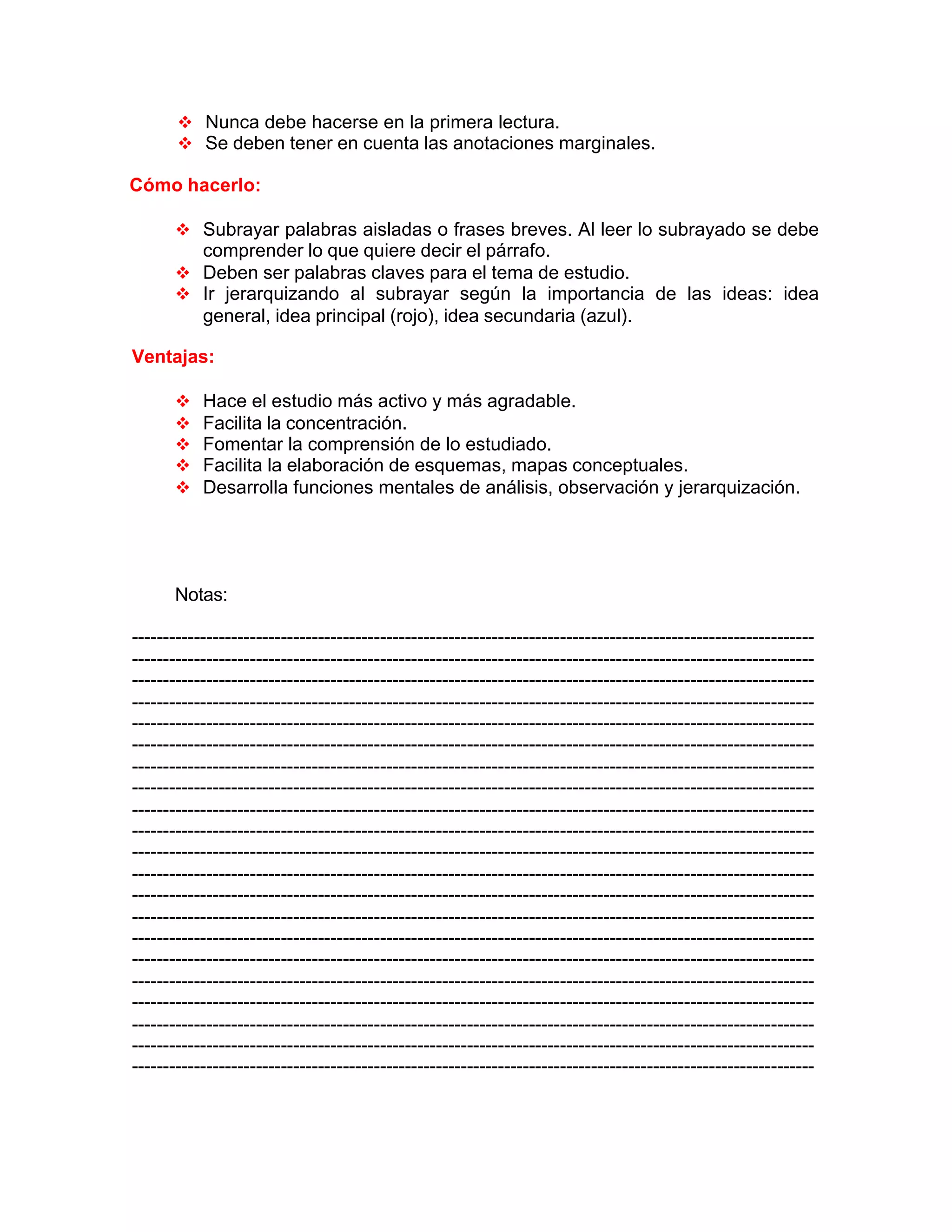 v Nunca debe hacerse en la primera lectura.
v Se deben tener en cuenta las anotaciones marginales.
Cómo hacerlo:
v Subrayar palabras aisladas o frases breves. Al leer lo subrayado se debe
comprender lo que quiere decir el párrafo.
v Deben ser palabras claves para el tema de estudio.
v Ir jerarquizando al subrayar según la importancia de las ideas: idea
general, idea principal (rojo), idea secundaria (azul).
Ventajas:
v Hace el estudio más activo y más agradable.
v Facilita la concentración.
v Fomentar la comprensión de lo estudiado.
v Facilita la elaboración de esquemas, mapas conceptuales.
v Desarrolla funciones mentales de análisis, observación y jerarquización.
Notas:
--------------------------------------------------------------------------------------------------------------
--------------------------------------------------------------------------------------------------------------
--------------------------------------------------------------------------------------------------------------
--------------------------------------------------------------------------------------------------------------
--------------------------------------------------------------------------------------------------------------
--------------------------------------------------------------------------------------------------------------
--------------------------------------------------------------------------------------------------------------
--------------------------------------------------------------------------------------------------------------
--------------------------------------------------------------------------------------------------------------
--------------------------------------------------------------------------------------------------------------
--------------------------------------------------------------------------------------------------------------
--------------------------------------------------------------------------------------------------------------
--------------------------------------------------------------------------------------------------------------
--------------------------------------------------------------------------------------------------------------
--------------------------------------------------------------------------------------------------------------
--------------------------------------------------------------------------------------------------------------
--------------------------------------------------------------------------------------------------------------
--------------------------------------------------------------------------------------------------------------
--------------------------------------------------------------------------------------------------------------
--------------------------------------------------------------------------------------------------------------
--------------------------------------------------------------------------------------------------------------
 