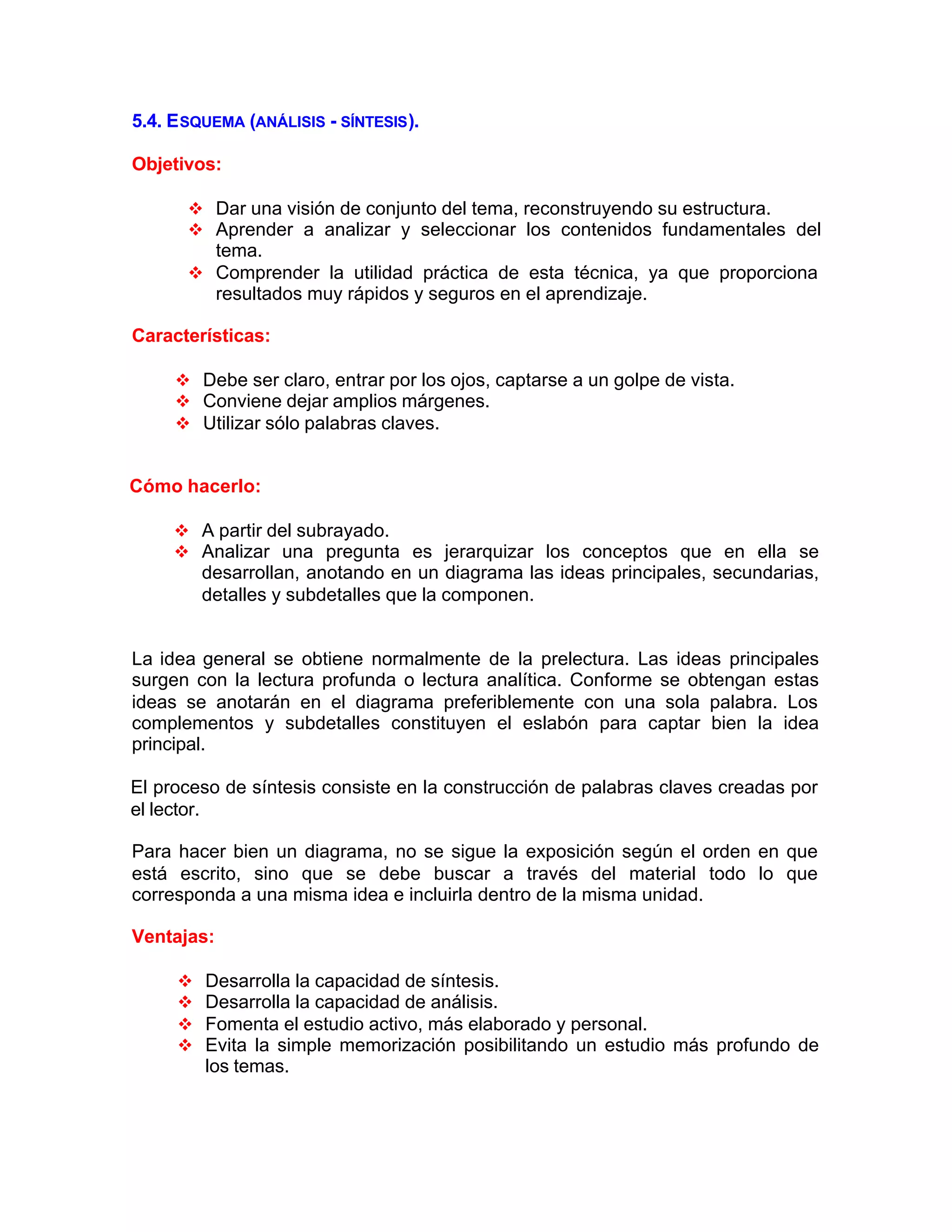5.4. ESQUEMA (ANÁLISIS - SÍNTESIS).
Objetivos:
v Dar una visión de conjunto del tema, reconstruyendo su estructura.
v Aprender a analizar y seleccionar los contenidos fundamentales del
tema.
v Comprender la utilidad práctica de esta técnica, ya que proporciona
resultados muy rápidos y seguros en el aprendizaje.
Características:
v Debe ser claro, entrar por los ojos, captarse a un golpe de vista.
v Conviene dejar amplios márgenes.
v Utilizar sólo palabras claves.
Cómo hacerlo:
v A partir del subrayado.
v Analizar una pregunta es jerarquizar los conceptos que en ella se
desarrollan, anotando en un diagrama las ideas principales, secundarias,
detalles y subdetalles que la componen.
La idea general se obtiene normalmente de la prelectura. Las ideas principales
surgen con la lectura profunda o lectura analítica. Conforme se obtengan estas
ideas se anotarán en el diagrama preferiblemente con una sola palabra. Los
complementos y subdetalles constituyen el eslabón para captar bien la idea
principal.
El proceso de síntesis consiste en la construcción de palabras claves creadas por
el lector.
Para hacer bien un diagrama, no se sigue la exposición según el orden en que
está escrito, sino que se debe buscar a través del material todo lo que
corresponda a una misma idea e incluirla dentro de la misma unidad.
Ventajas:
v Desarrolla la capacidad de síntesis.
v Desarrolla la capacidad de análisis.
v Fomenta el estudio activo, más elaborado y personal.
v Evita la simple memorización posibilitando un estudio más profundo de
los temas.
 