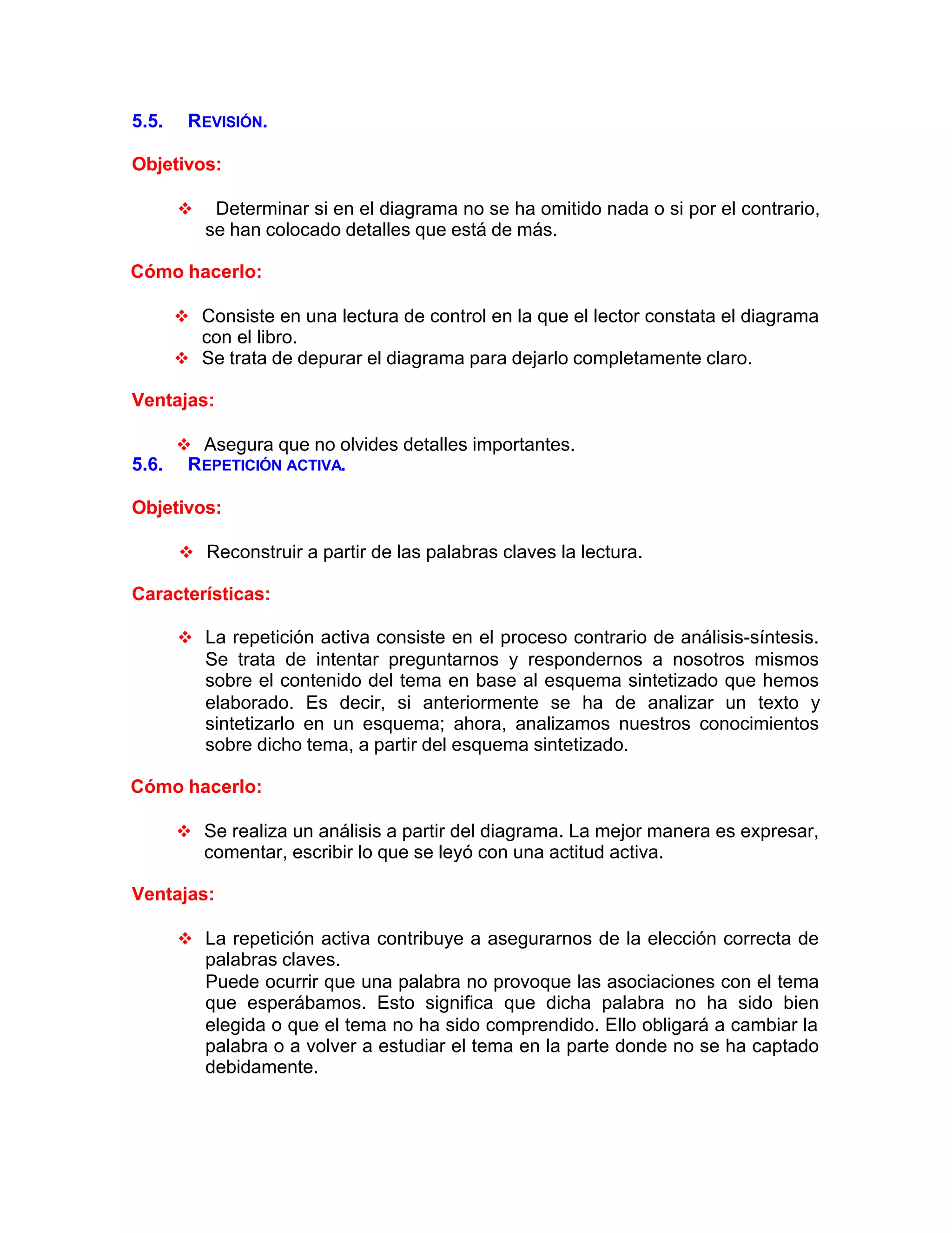5.5. REVISIÓN.
Objetivos:
v Determinar si en el diagrama no se ha omitido nada o si por el contrario,
se han colocado detalles que está de más.
Cómo hacerlo:
v Consiste en una lectura de control en la que el lector constata el diagrama
con el libro.
v Se trata de depurar el diagrama para dejarlo completamente claro.
Ventajas:
v Asegura que no olvides detalles importantes.
5.6. REPETICIÓN ACTIVA.
Objetivos:
v Reconstruir a partir de las palabras claves la lectura.
Características:
v La repetición activa consiste en el proceso contrario de análisis-síntesis.
Se trata de intentar preguntarnos y respondernos a nosotros mismos
sobre el contenido del tema en base al esquema sintetizado que hemos
elaborado. Es decir, si anteriormente se ha de analizar un texto y
sintetizarlo en un esquema; ahora, analizamos nuestros conocimientos
sobre dicho tema, a partir del esquema sintetizado.
Cómo hacerlo:
v Se realiza un análisis a partir del diagrama. La mejor manera es expresar,
comentar, escribir lo que se leyó con una actitud activa.
Ventajas:
v La repetición activa contribuye a asegurarnos de la elección correcta de
palabras claves.
Puede ocurrir que una palabra no provoque las asociaciones con el tema
que esperábamos. Esto significa que dicha palabra no ha sido bien
elegida o que el tema no ha sido comprendido. Ello obligará a cambiar la
palabra o a volver a estudiar el tema en la parte donde no se ha captado
debidamente.
 