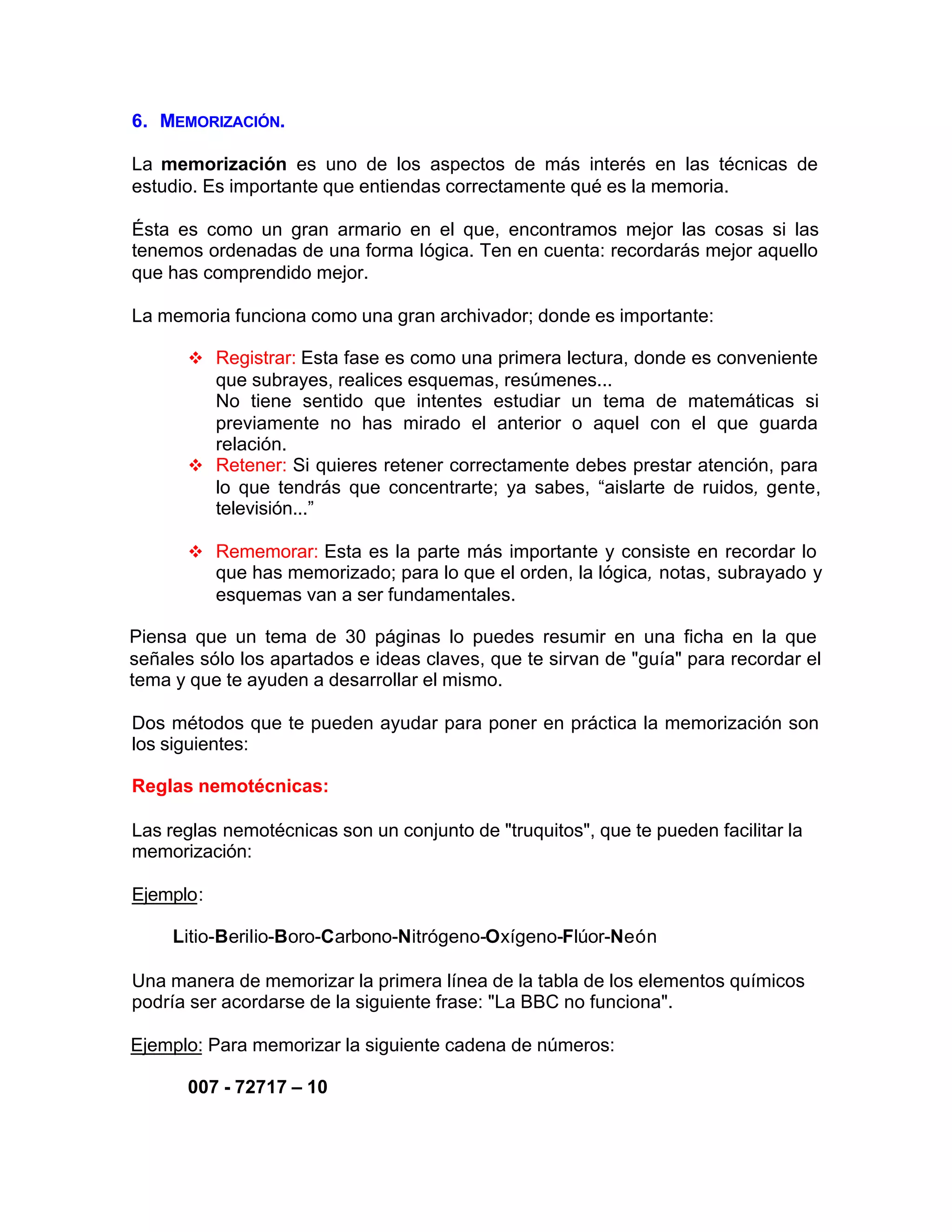 6. MEMORIZACIÓN.
La memorización es uno de los aspectos de más interés en las técnicas de
estudio. Es importante que entiendas correctamente qué es la memoria.
Ésta es como un gran armario en el que, encontramos mejor las cosas si las
tenemos ordenadas de una forma Iógica. Ten en cuenta: recordarás mejor aquello
que has comprendido mejor.
La memoria funciona como una gran archivador; donde es importante:
v Registrar: Esta fase es como una primera lectura, donde es conveniente
que subrayes, realices esquemas, resúmenes...
No tiene sentido que intentes estudiar un tema de matemáticas si
previamente no has mirado el anterior o aquel con el que guarda
relación.
v Retener: Si quieres retener correctamente debes prestar atención, para
lo que tendrás que concentrarte; ya sabes, “aislarte de ruidos, gente,
televisión...”
v Rememorar: Esta es la parte más importante y consiste en recordar lo
que has memorizado; para lo que el orden, la lógica, notas, subrayado y
esquemas van a ser fundamentales.
Piensa que un tema de 30 páginas lo puedes resumir en una ficha en la que
señales sólo los apartados e ideas claves, que te sirvan de "guía" para recordar el
tema y que te ayuden a desarrollar el mismo.
Dos métodos que te pueden ayudar para poner en práctica la memorización son
los siguientes:
Reglas nemotécnicas:
Las reglas nemotécnicas son un conjunto de "truquitos", que te pueden facilitar la
memorización:
Ejemplo:
Litio-BeriIio-Boro-Carbono-Nitrógeno-Oxígeno-Flúor-Neón
Una manera de memorizar la primera línea de la tabla de los elementos químicos
podría ser acordarse de la siguiente frase: "La BBC no funciona".
Ejemplo: Para memorizar la siguiente cadena de números:
007 - 72717 – 10
 
