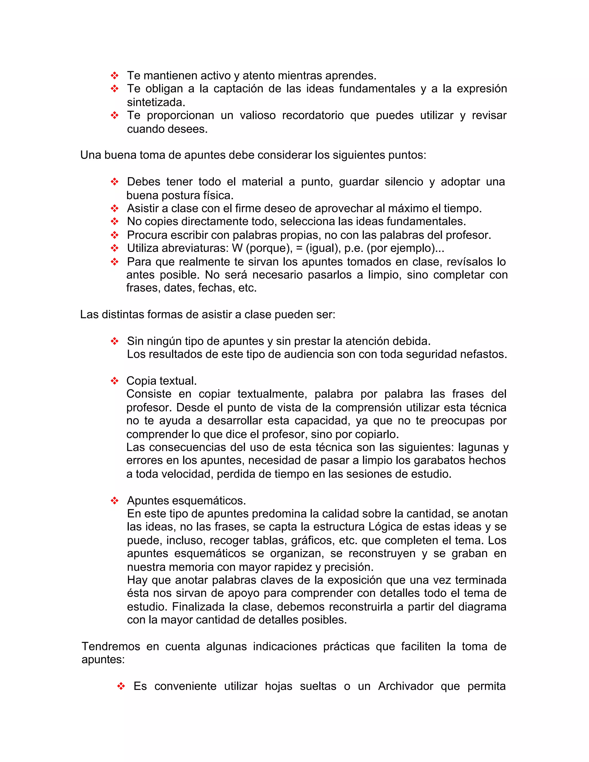 v Te mantienen activo y atento mientras aprendes.
v Te obligan a la captación de las ideas fundamentales y a la expresión
sintetizada.
v Te proporcionan un valioso recordatorio que puedes utilizar y revisar
cuando desees.
Una buena toma de apuntes debe considerar los siguientes puntos:
v Debes tener todo el material a punto, guardar silencio y adoptar una
buena postura física.
v Asistir a clase con el firme deseo de aprovechar al máximo el tiempo.
v No copies directamente todo, selecciona las ideas fundamentales.
v Procura escribir con palabras propias, no con las palabras del profesor.
v Utiliza abreviaturas: W (porque), = (igual), p.e. (por ejemplo)...
v Para que realmente te sirvan los apuntes tomados en clase, revísalos lo
antes posible. No será necesario pasarlos a limpio, sino completar con
frases, dates, fechas, etc.
Las distintas formas de asistir a clase pueden ser:
v Sin ningún tipo de apuntes y sin prestar la atención debida.
Los resultados de este tipo de audiencia son con toda seguridad nefastos.
v Copia textual.
Consiste en copiar textualmente, palabra por palabra las frases del
profesor. Desde el punto de vista de la comprensión utilizar esta técnica
no te ayuda a desarrollar esta capacidad, ya que no te preocupas por
comprender lo que dice el profesor, sino por copiarlo.
Las consecuencias del uso de esta técnica son las siguientes: lagunas y
errores en los apuntes, necesidad de pasar a limpio los garabatos hechos
a toda velocidad, perdida de tiempo en las sesiones de estudio.
v Apuntes esquemáticos.
En este tipo de apuntes predomina la calidad sobre la cantidad, se anotan
las ideas, no las frases, se capta la estructura Lógica de estas ideas y se
puede, incluso, recoger tablas, gráficos, etc. que completen el tema. Los
apuntes esquemáticos se organizan, se reconstruyen y se graban en
nuestra memoria con mayor rapidez y precisión.
Hay que anotar palabras claves de la exposición que una vez terminada
ésta nos sirvan de apoyo para comprender con detalles todo el tema de
estudio. Finalizada la clase, debemos reconstruirla a partir del diagrama
con la mayor cantidad de detalles posibles.
Tendremos en cuenta algunas indicaciones prácticas que faciliten la toma de
apuntes:
v Es conveniente utilizar hojas sueltas o un Archivador que permita
 