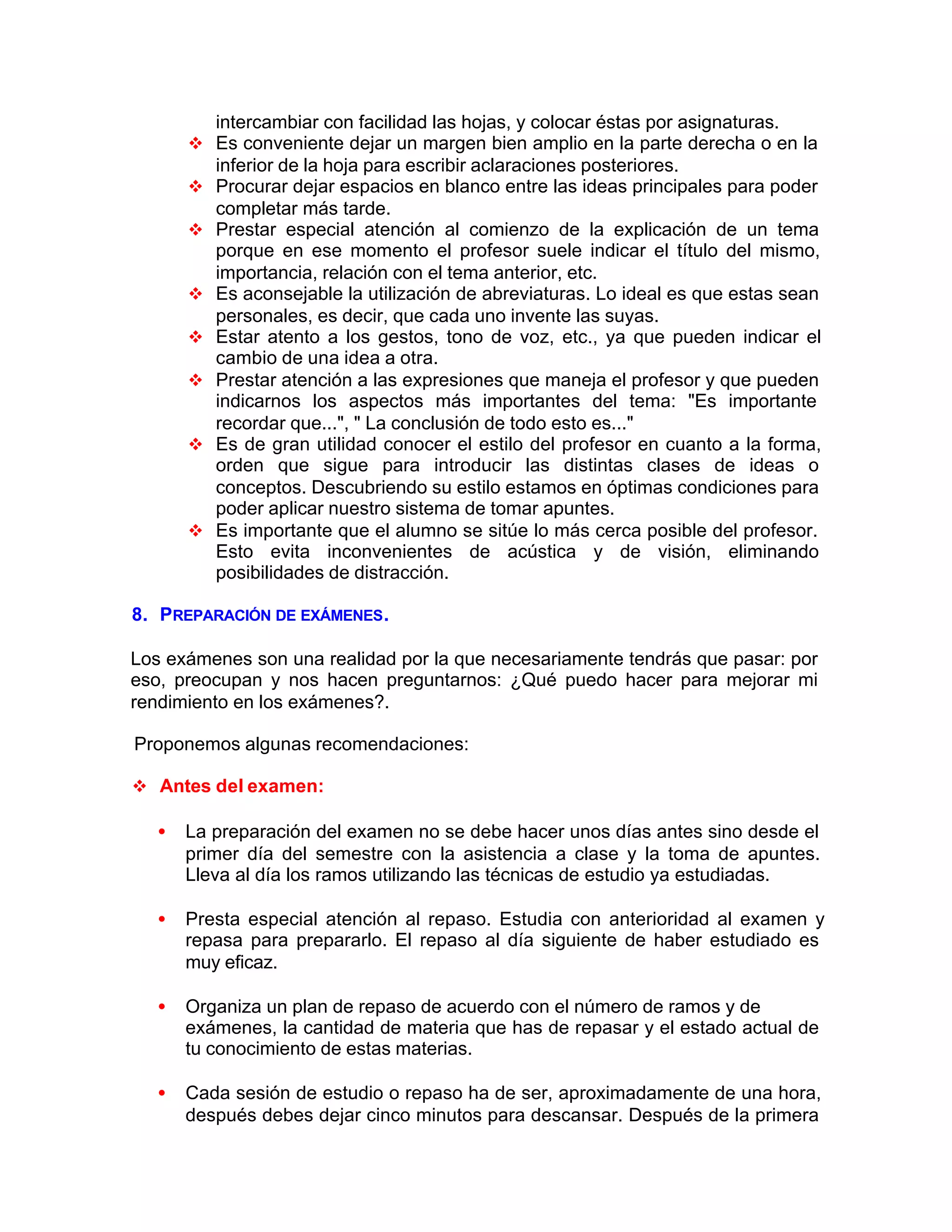 intercambiar con facilidad las hojas, y colocar éstas por asignaturas.
v Es conveniente dejar un margen bien amplio en la parte derecha o en la
inferior de la hoja para escribir aclaraciones posteriores.
v Procurar dejar espacios en blanco entre las ideas principales para poder
completar más tarde.
v Prestar especial atención al comienzo de la explicación de un tema
porque en ese momento el profesor suele indicar el título del mismo,
importancia, relación con el tema anterior, etc.
v Es aconsejable la utilización de abreviaturas. Lo ideal es que estas sean
personales, es decir, que cada uno invente las suyas.
v Estar atento a los gestos, tono de voz, etc., ya que pueden indicar el
cambio de una idea a otra.
v Prestar atención a las expresiones que maneja el profesor y que pueden
indicarnos los aspectos más importantes del tema: "Es importante
recordar que...", " La conclusión de todo esto es..."
v Es de gran utilidad conocer el estilo del profesor en cuanto a la forma,
orden que sigue para introducir las distintas clases de ideas o
conceptos. Descubriendo su estilo estamos en óptimas condiciones para
poder aplicar nuestro sistema de tomar apuntes.
v Es importante que el alumno se sitúe lo más cerca posible del profesor.
Esto evita inconvenientes de acústica y de visión, eliminando
posibilidades de distracción.
8. PREPARACIÓN DE EXÁMENES.
Los exámenes son una realidad por la que necesariamente tendrás que pasar: por
eso, preocupan y nos hacen preguntarnos: ¿Qué puedo hacer para mejorar mi
rendimiento en los exámenes?.
Proponemos algunas recomendaciones:
v Antes del examen:
• La preparación del examen no se debe hacer unos días antes sino desde el
primer día del semestre con la asistencia a clase y la toma de apuntes.
Lleva al día los ramos utilizando las técnicas de estudio ya estudiadas.
• Presta especial atención al repaso. Estudia con anterioridad al examen y
repasa para prepararlo. El repaso al día siguiente de haber estudiado es
muy eficaz.
• Organiza un plan de repaso de acuerdo con el número de ramos y de
exámenes, la cantidad de materia que has de repasar y el estado actual de
tu conocimiento de estas materias.
• Cada sesión de estudio o repaso ha de ser, aproximadamente de una hora,
después debes dejar cinco minutos para descansar. Después de la primera
 