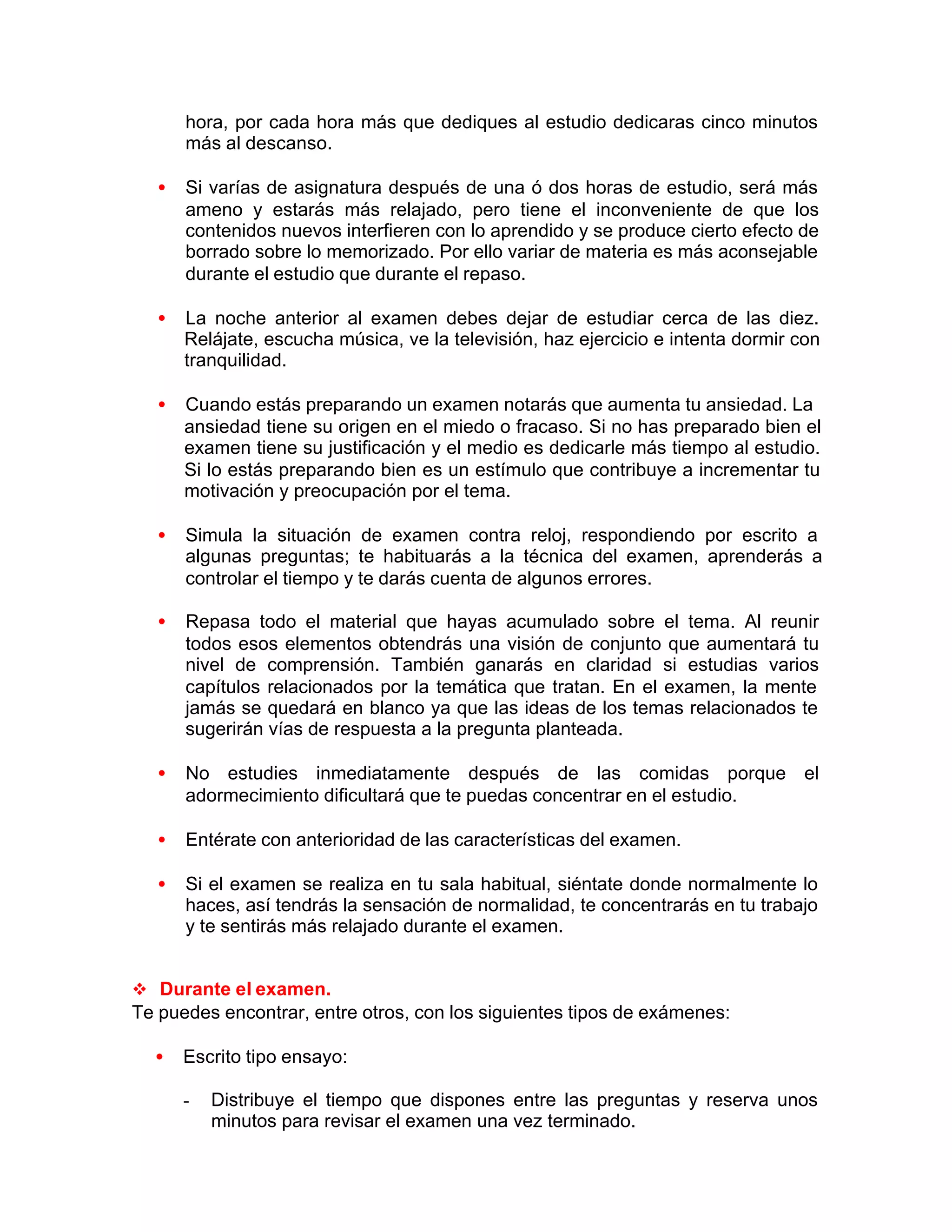 hora, por cada hora más que dediques al estudio dedicaras cinco minutos
más al descanso.
• Si varías de asignatura después de una ó dos horas de estudio, será más
ameno y estarás más relajado, pero tiene el inconveniente de que los
contenidos nuevos interfieren con lo aprendido y se produce cierto efecto de
borrado sobre lo memorizado. Por ello variar de materia es más aconsejable
durante el estudio que durante el repaso.
• La noche anterior al examen debes dejar de estudiar cerca de las diez.
Relájate, escucha música, ve la televisión, haz ejercicio e intenta dormir con
tranquilidad.
• Cuando estás preparando un examen notarás que aumenta tu ansiedad. La
ansiedad tiene su origen en el miedo o fracaso. Si no has preparado bien el
examen tiene su justificación y el medio es dedicarle más tiempo al estudio.
Si lo estás preparando bien es un estímulo que contribuye a incrementar tu
motivación y preocupación por el tema.
• Simula la situación de examen contra reloj, respondiendo por escrito a
algunas preguntas; te habituarás a la técnica del examen, aprenderás a
controlar el tiempo y te darás cuenta de algunos errores.
• Repasa todo el material que hayas acumulado sobre el tema. Al reunir
todos esos elementos obtendrás una visión de conjunto que aumentará tu
nivel de comprensión. También ganarás en claridad si estudias varios
capítulos relacionados por la temática que tratan. En el examen, la mente
jamás se quedará en blanco ya que las ideas de los temas relacionados te
sugerirán vías de respuesta a la pregunta planteada.
• No estudies inmediatamente después de las comidas porque el
adormecimiento dificultará que te puedas concentrar en el estudio.
• Entérate con anterioridad de las características del examen.
• Si el examen se realiza en tu sala habitual, siéntate donde normalmente lo
haces, así tendrás la sensación de normalidad, te concentrarás en tu trabajo
y te sentirás más relajado durante el examen.
v Durante el examen.
Te puedes encontrar, entre otros, con los siguientes tipos de exámenes:
• Escrito tipo ensayo:
- Distribuye el tiempo que dispones entre las preguntas y reserva unos
minutos para revisar el examen una vez terminado.
 