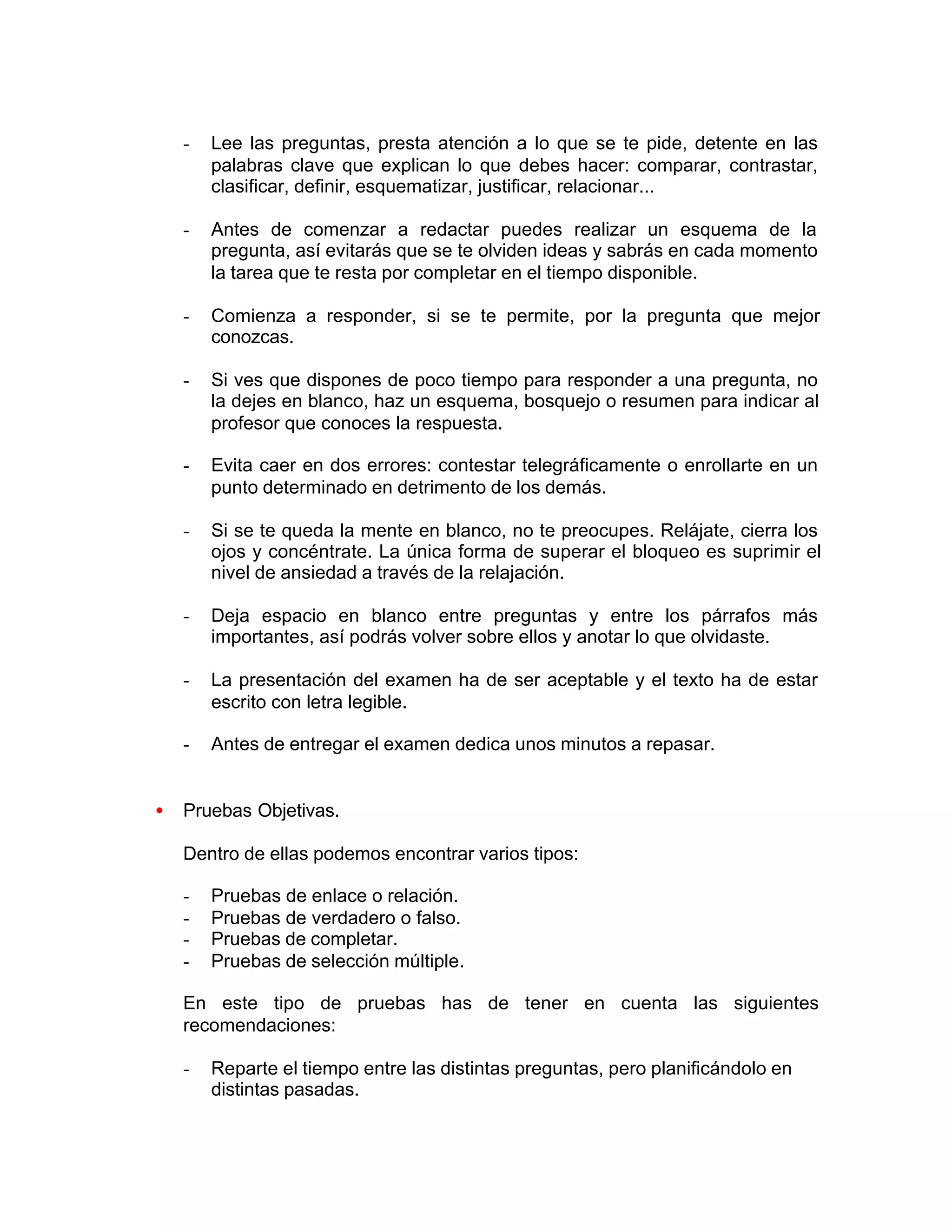 - Lee las preguntas, presta atención a lo que se te pide, detente en las
palabras clave que explican lo que debes hacer: comparar, contrastar,
clasificar, definir, esquematizar, justificar, relacionar...
- Antes de comenzar a redactar puedes realizar un esquema de la
pregunta, así evitarás que se te olviden ideas y sabrás en cada momento
la tarea que te resta por completar en el tiempo disponible.
- Comienza a responder, si se te permite, por la pregunta que mejor
conozcas.
- Si ves que dispones de poco tiempo para responder a una pregunta, no
la dejes en blanco, haz un esquema, bosquejo o resumen para indicar al
profesor que conoces la respuesta.
- Evita caer en dos errores: contestar telegráficamente o enrollarte en un
punto determinado en detrimento de los demás.
- Si se te queda la mente en blanco, no te preocupes. Relájate, cierra los
ojos y concéntrate. La única forma de superar el bloqueo es suprimir el
nivel de ansiedad a través de la relajación.
- Deja espacio en blanco entre preguntas y entre los párrafos más
importantes, así podrás volver sobre ellos y anotar lo que olvidaste.
- La presentación del examen ha de ser aceptable y el texto ha de estar
escrito con letra legible.
- Antes de entregar el examen dedica unos minutos a repasar.
• Pruebas Objetivas.
Dentro de ellas podemos encontrar varios tipos:
- Pruebas de enlace o relación.
- Pruebas de verdadero o falso.
- Pruebas de completar.
- Pruebas de selección múltiple.
En este tipo de pruebas has de tener en cuenta las siguientes
recomendaciones:
- Reparte el tiempo entre las distintas preguntas, pero planificándolo en
distintas pasadas.
 
