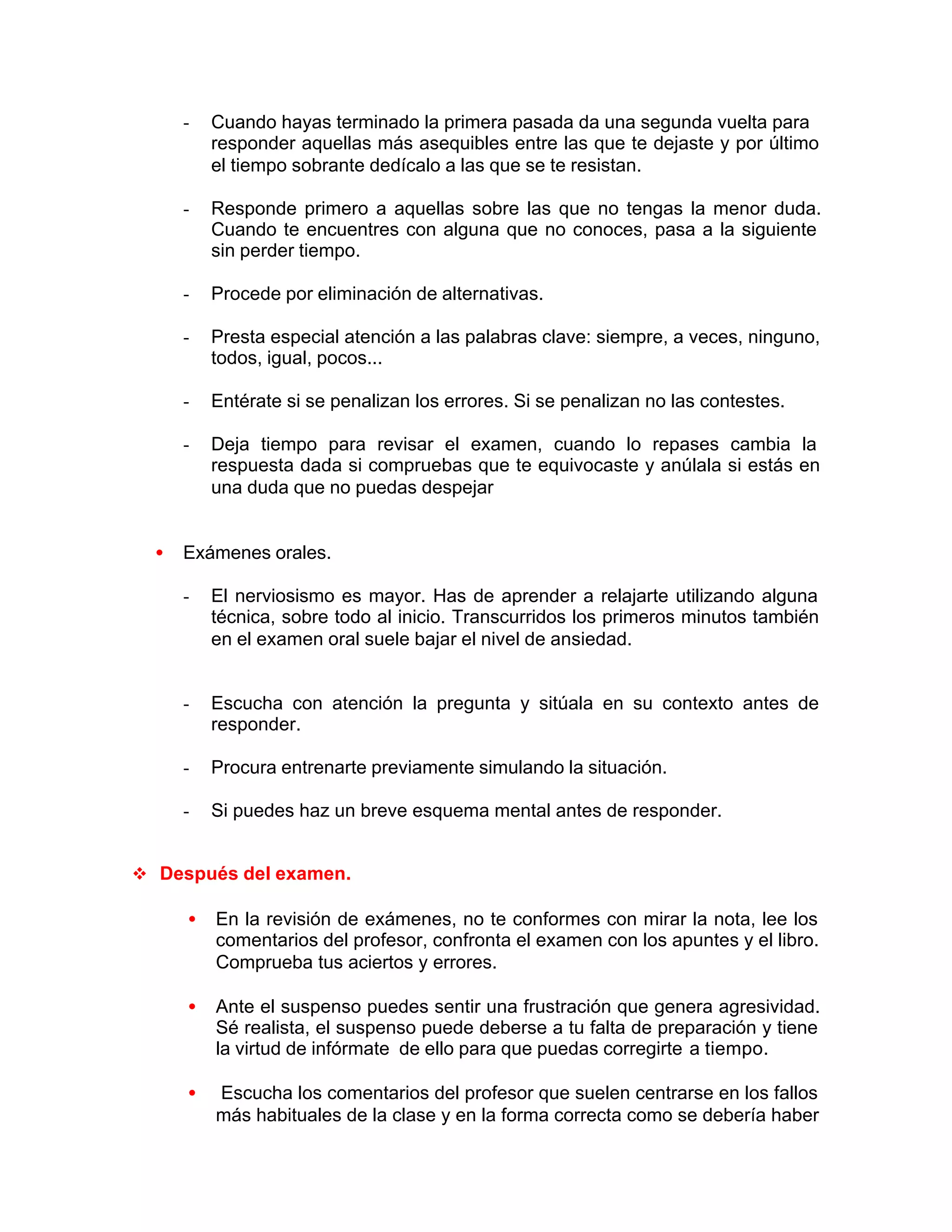 - Cuando hayas terminado la primera pasada da una segunda vuelta para
responder aquellas más asequibles entre las que te dejaste y por último
el tiempo sobrante dedícalo a las que se te resistan.
- Responde primero a aquellas sobre las que no tengas la menor duda.
Cuando te encuentres con alguna que no conoces, pasa a la siguiente
sin perder tiempo.
- Procede por eliminación de alternativas.
- Presta especial atención a las palabras clave: siempre, a veces, ninguno,
todos, igual, pocos...
- Entérate si se penalizan los errores. Si se penalizan no las contestes.
- Deja tiempo para revisar el examen, cuando lo repases cambia la
respuesta dada si compruebas que te equivocaste y anúlala si estás en
una duda que no puedas despejar
• Exámenes orales.
- El nerviosismo es mayor. Has de aprender a relajarte utilizando alguna
técnica, sobre todo al inicio. Transcurridos los primeros minutos también
en el examen oral suele bajar el nivel de ansiedad.
- Escucha con atención la pregunta y sitúala en su contexto antes de
responder.
- Procura entrenarte previamente simulando la situación.
- Si puedes haz un breve esquema mental antes de responder.
v Después del examen.
• En la revisión de exámenes, no te conformes con mirar la nota, lee los
comentarios del profesor, confronta el examen con los apuntes y el libro.
Comprueba tus aciertos y errores.
• Ante el suspenso puedes sentir una frustración que genera agresividad.
Sé realista, el suspenso puede deberse a tu falta de preparación y tiene
la virtud de infórmate de ello para que puedas corregirte a tiempo.
• Escucha los comentarios del profesor que suelen centrarse en los fallos
más habituales de la clase y en la forma correcta como se debería haber
 