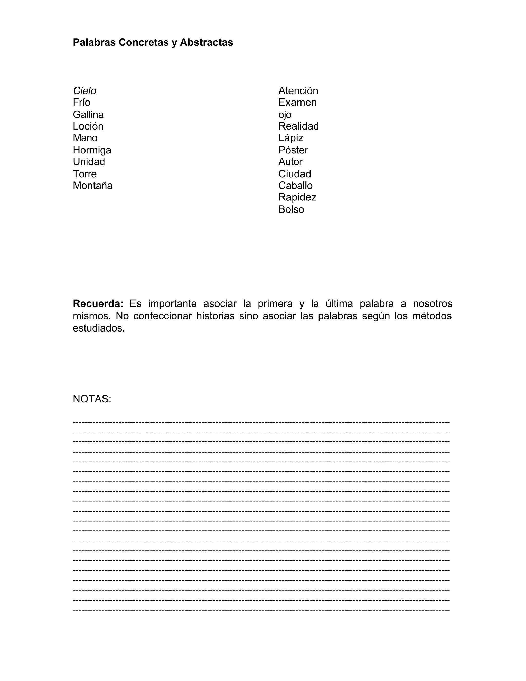 Palabras Concretas y Abstractas
Cielo
Frío
Gallina
Loción
Mano
Hormiga
Unidad
Torre
Montaña
Atención
Examen
ojo
Realidad
Lápiz
Póster
Autor
Ciudad
Caballo
Rapidez
Bolso
Recuerda: Es importante asociar la primera y la última palabra a nosotros
mismos. No confeccionar historias sino asociar las palabras según los métodos
estudiados.
NOTAS:
------------------------------------------------------------------------------------------------------------------------------------
------------------------------------------------------------------------------------------------------------------------------------
------------------------------------------------------------------------------------------------------------------------------------
------------------------------------------------------------------------------------------------------------------------------------
------------------------------------------------------------------------------------------------------------------------------------
------------------------------------------------------------------------------------------------------------------------------------
------------------------------------------------------------------------------------------------------------------------------------
------------------------------------------------------------------------------------------------------------------------------------
------------------------------------------------------------------------------------------------------------------------------------
------------------------------------------------------------------------------------------------------------------------------------
------------------------------------------------------------------------------------------------------------------------------------
------------------------------------------------------------------------------------------------------------------------------------
------------------------------------------------------------------------------------------------------------------------------------
------------------------------------------------------------------------------------------------------------------------------------
------------------------------------------------------------------------------------------------------------------------------------
------------------------------------------------------------------------------------------------------------------------------------
------------------------------------------------------------------------------------------------------------------------------------
------------------------------------------------------------------------------------------------------------------------------------
------------------------------------------------------------------------------------------------------------------------------------
------------------------------------------------------------------------------------------------------------------------------------
 