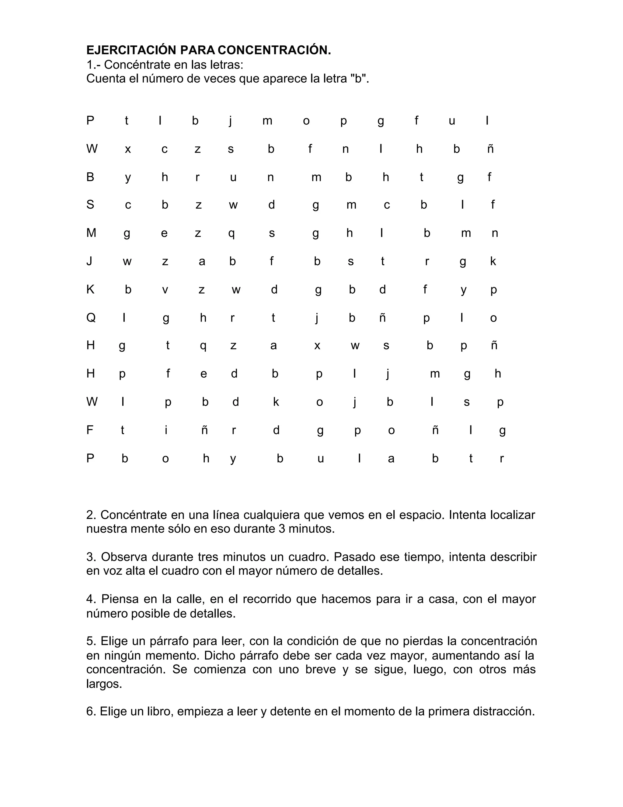 EJERCITACIÓN PARA CONCENTRACIÓN.
1.- Concéntrate en las letras:
Cuenta el número de veces que aparece la letra "b".
P t l b j m o p g f u l
W x c z s b f n l h b ñ
B y h r u n m b h t g f
S c b z w d g m c b l f
M g e z q s g h l b m n
J w z a b f b s t r g k
K b v z w d g b d f y p
Q l g h r t j b ñ p l o
H g t q z a x w s b p ñ
H p f e d b p l j m g h
W l p b d k o j b l s p
F t i ñ r d g p o ñ l g
P b o h y b u l a b t r
2. Concéntrate en una línea cualquiera que vemos en el espacio. Intenta localizar
nuestra mente sólo en eso durante 3 minutos.
3. Observa durante tres minutos un cuadro. Pasado ese tiempo, intenta describir
en voz alta el cuadro con el mayor número de detalles.
4. Piensa en la calle, en el recorrido que hacemos para ir a casa, con el mayor
número posible de detalles.
5. Elige un párrafo para leer, con la condición de que no pierdas la concentración
en ningún memento. Dicho párrafo debe ser cada vez mayor, aumentando así la
concentración. Se comienza con uno breve y se sigue, luego, con otros más
largos.
6. Elige un libro, empieza a leer y detente en el momento de la primera distracción.
 