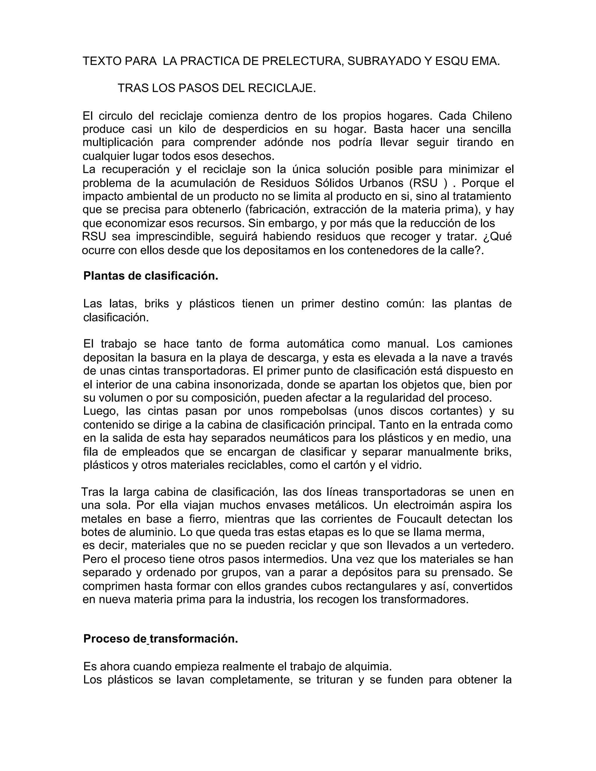TEXTO PARA LA PRACTICA DE PRELECTURA, SUBRAYADO Y ESQU EMA.
TRAS LOS PASOS DEL RECICLAJE.
El circulo del reciclaje comienza dentro de los propios hogares. Cada Chileno
produce casi un kilo de desperdicios en su hogar. Basta hacer una sencilla
multiplicación para comprender adónde nos podría llevar seguir tirando en
cualquier lugar todos esos desechos.
La recuperación y el reciclaje son la única solución posible para minimizar el
problema de la acumulación de Residuos Sólidos Urbanos (RSU ) . Porque el
impacto ambiental de un producto no se limita al producto en si, sino al tratamiento
que se precisa para obtenerlo (fabricación, extracción de la materia prima), y hay
que economizar esos recursos. Sin embargo, y por más que la reducción de los
RSU sea imprescindible, seguirá habiendo residuos que recoger y tratar. ¿Qué
ocurre con ellos desde que los depositamos en los contenedores de la calle?.
Plantas de clasificación.
Las latas, briks y plásticos tienen un primer destino común: las plantas de
clasificación.
El trabajo se hace tanto de forma automática como manual. Los camiones
depositan la basura en la playa de descarga, y esta es elevada a la nave a través
de unas cintas transportadoras. El primer punto de clasificación está dispuesto en
el interior de una cabina insonorizada, donde se apartan los objetos que, bien por
su volumen o por su composición, pueden afectar a la regularidad del proceso.
Luego, las cintas pasan por unos rompebolsas (unos discos cortantes) y su
contenido se dirige a la cabina de clasificación principal. Tanto en la entrada como
en la salida de esta hay separados neumáticos para los plásticos y en medio, una
fila de empleados que se encargan de clasificar y separar manualmente briks,
plásticos y otros materiales reciclables, como el cartón y el vidrio.
Tras la larga cabina de clasificación, las dos líneas transportadoras se unen en
una sola. Por ella viajan muchos envases metálicos. Un electroimán aspira los
metales en base a fierro, mientras que las corrientes de Foucault detectan los
botes de aluminio. Lo que queda tras estas etapas es lo que se Ilama merma,
es decir, materiales que no se pueden reciclar y que son Ilevados a un vertedero.
Pero el proceso tiene otros pasos intermedios. Una vez que los materiales se han
separado y ordenado por grupos, van a parar a depósitos para su prensado. Se
comprimen hasta formar con ellos grandes cubos rectangulares y así, convertidos
en nueva materia prima para la industria, los recogen los transformadores.
Proceso de transformación.
Es ahora cuando empieza realmente el trabajo de alquimia.
Los plásticos se lavan completamente, se trituran y se funden para obtener la
 