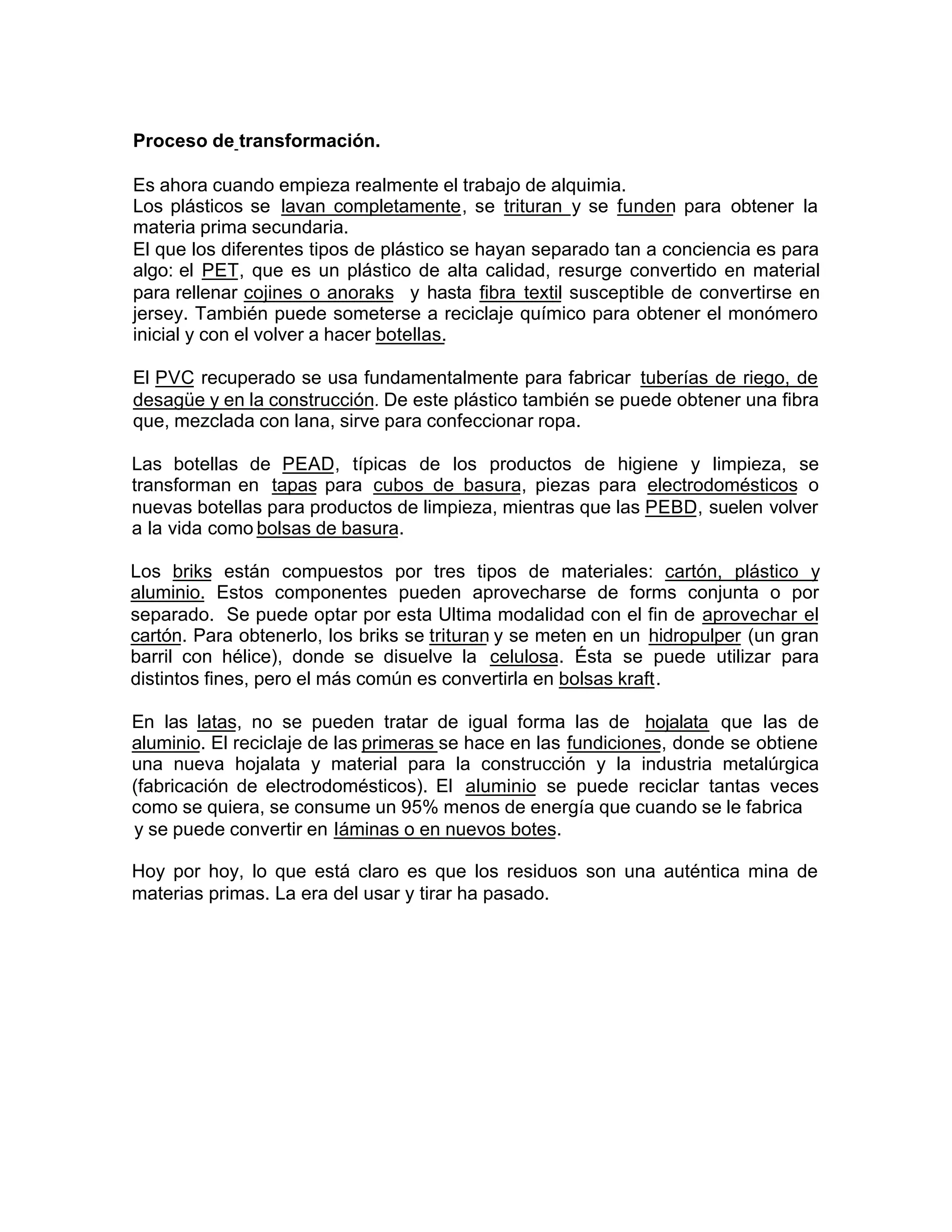 Proceso de transformación.
Es ahora cuando empieza realmente el trabajo de alquimia.
Los plásticos se lavan completamente, se trituran y se funden para obtener la
materia prima secundaria.
El que los diferentes tipos de plástico se hayan separado tan a conciencia es para
algo: el PET, que es un plástico de alta calidad, resurge convertido en material
para rellenar cojines o anoraks y hasta fibra textil susceptible de convertirse en
jersey. También puede someterse a reciclaje químico para obtener el monómero
inicial y con el volver a hacer botellas.
El PVC recuperado se usa fundamentalmente para fabricar tuberías de riego, de
desagüe y en la construcción. De este plástico también se puede obtener una fibra
que, mezclada con lana, sirve para confeccionar ropa.
Las botellas de PEAD, típicas de los productos de higiene y limpieza, se
transforman en tapas para cubos de basura, piezas para electrodomésticos o
nuevas botellas para productos de limpieza, mientras que las PEBD, suelen volver
a la vida como bolsas de basura.
Los briks están compuestos por tres tipos de materiales: cartón, plástico y
aluminio. Estos componentes pueden aprovecharse de forms conjunta o por
separado. Se puede optar por esta Ultima modalidad con el fin de aprovechar el
cartón. Para obtenerlo, los briks se trituran y se meten en un hidropulper (un gran
barril con hélice), donde se disuelve la celulosa. Ésta se puede utilizar para
distintos fines, pero el más común es convertirla en bolsas kraft.
En las latas, no se pueden tratar de igual forma las de hojalata que las de
aluminio. El reciclaje de las primeras se hace en las fundiciones, donde se obtiene
una nueva hojalata y material para la construcción y la industria metalúrgica
(fabricación de electrodomésticos). El aluminio se puede reciclar tantas veces
como se quiera, se consume un 95% menos de energía que cuando se le fabrica
y se puede convertir en Iáminas o en nuevos botes.
Hoy por hoy, lo que está claro es que los residuos son una auténtica mina de
materias primas. La era del usar y tirar ha pasado.
 