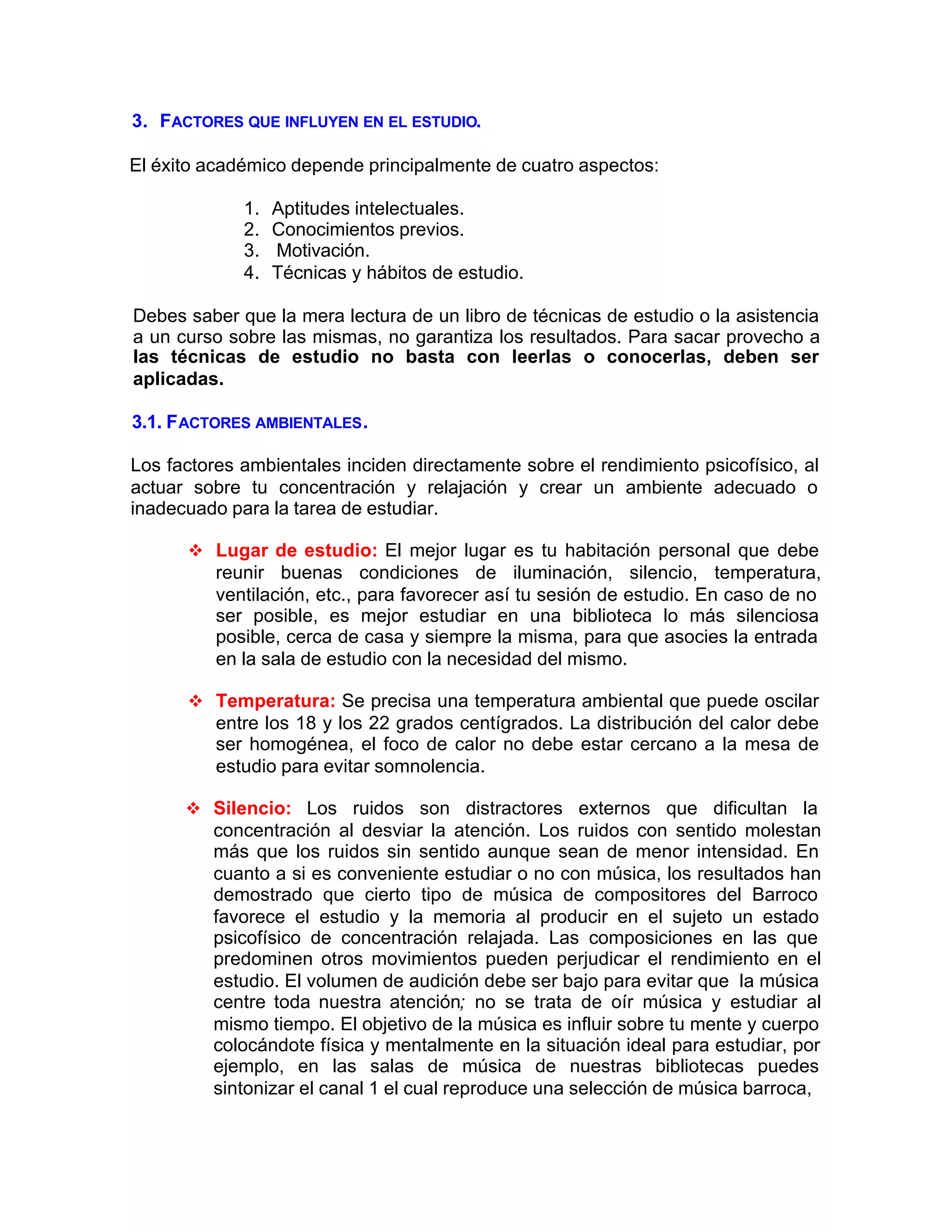 3. FACTORES QUE INFLUYEN EN EL ESTUDIO.
El éxito académico depende principalmente de cuatro aspectos:
1. Aptitudes intelectuales.
2. Conocimientos previos.
3. Motivación.
4. Técnicas y hábitos de estudio.
Debes saber que la mera lectura de un libro de técnicas de estudio o la asistencia
a un curso sobre las mismas, no garantiza los resultados. Para sacar provecho a
las técnicas de estudio no basta con leerlas o conocerlas, deben ser
aplicadas.
3.1. FACTORES AMBIENTALES.
Los factores ambientales inciden directamente sobre el rendimiento psicofísico, al
actuar sobre tu concentración y relajación y crear un ambiente adecuado o
inadecuado para la tarea de estudiar.
v Lugar de estudio: El mejor lugar es tu habitación personal que debe
reunir buenas condiciones de iluminación, silencio, temperatura,
ventilación, etc., para favorecer así tu sesión de estudio. En caso de no
ser posible, es mejor estudiar en una biblioteca lo más silenciosa
posible, cerca de casa y siempre la misma, para que asocies la entrada
en la sala de estudio con la necesidad del mismo.
v Temperatura: Se precisa una temperatura ambiental que puede oscilar
entre los 18 y los 22 grados centígrados. La distribución del calor debe
ser homogénea, el foco de calor no debe estar cercano a la mesa de
estudio para evitar somnolencia.
v Silencio: Los ruidos son distractores externos que dificultan la
concentración al desviar la atención. Los ruidos con sentido molestan
más que los ruidos sin sentido aunque sean de menor intensidad. En
cuanto a si es conveniente estudiar o no con música, los resultados han
demostrado que cierto tipo de música de compositores del Barroco
favorece el estudio y la memoria al producir en el sujeto un estado
psicofísico de concentración relajada. Las composiciones en las que
predominen otros movimientos pueden perjudicar el rendimiento en el
estudio. El volumen de audición debe ser bajo para evitar que la música
centre toda nuestra atención; no se trata de oír música y estudiar al
mismo tiempo. El objetivo de la música es influir sobre tu mente y cuerpo
colocándote física y mentalmente en la situación ideal para estudiar, por
ejemplo, en las salas de música de nuestras bibliotecas puedes
sintonizar el canal 1 el cual reproduce una selección de música barroca,
 