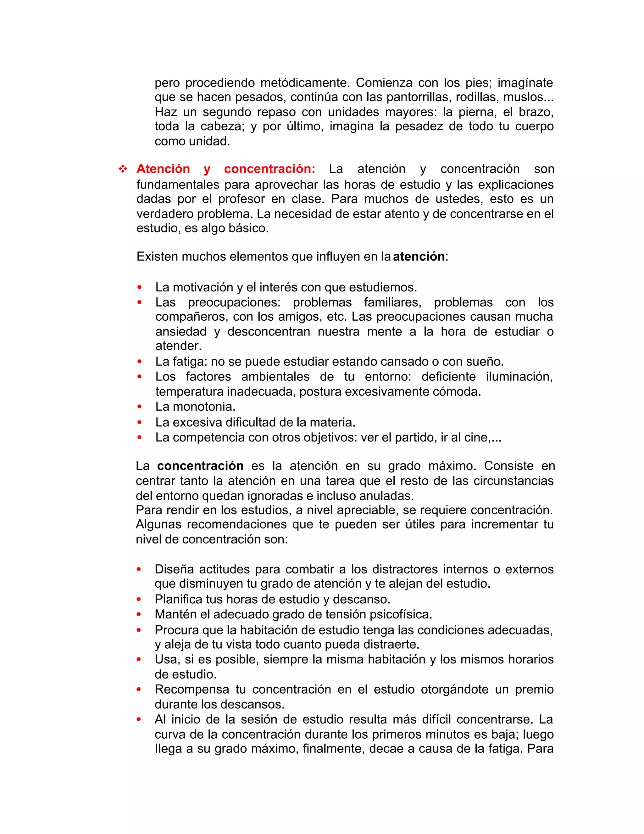 pero procediendo metódicamente. Comienza con los pies; imagínate
que se hacen pesados, continúa con las pantorrillas, rodillas, muslos...
Haz un segundo repaso con unidades mayores: la pierna, el brazo,
toda la cabeza; y por último, imagina la pesadez de todo tu cuerpo
como unidad.
v Atención y concentración: La atención y concentración son
fundamentales para aprovechar las horas de estudio y las explicaciones
dadas por el profesor en clase. Para muchos de ustedes, esto es un
verdadero problema. La necesidad de estar atento y de concentrarse en el
estudio, es algo básico.
Existen muchos elementos que influyen en laatención:
• La motivación y el interés con que estudiemos.
• Las preocupaciones: problemas familiares, problemas con los
compañeros, con los amigos, etc. Las preocupaciones causan mucha
ansiedad y desconcentran nuestra mente a la hora de estudiar o
atender.
• La fatiga: no se puede estudiar estando cansado o con sueño.
• Los factores ambientales de tu entorno: deficiente iluminación,
temperatura inadecuada, postura excesivamente cómoda.
• La monotonia.
• La excesiva dificultad de la materia.
• La competencia con otros objetivos: ver el partido, ir al cine,...
La concentración es la atención en su grado máximo. Consiste en
centrar tanto la atención en una tarea que el resto de las circunstancias
del entorno quedan ignoradas e incluso anuladas.
Para rendir en los estudios, a nivel apreciable, se requiere concentración.
Algunas recomendaciones que te pueden ser útiles para incrementar tu
nivel de concentración son:
• Diseña actitudes para combatir a los distractores internos o externos
que disminuyen tu grado de atención y te alejan del estudio.
• Planifica tus horas de estudio y descanso.
• Mantén el adecuado grado de tensión psicofísica.
• Procura que la habitación de estudio tenga las condiciones adecuadas,
y aleja de tu vista todo cuanto pueda distraerte.
• Usa, si es posible, siempre la misma habitación y los mismos horarios
de estudio.
• Recompensa tu concentración en el estudio otorgándote un premio
durante los descansos.
• Al inicio de la sesión de estudio resulta más difícil concentrarse. La
curva de la concentración durante los primeros minutos es baja; luego
Ilega a su grado máximo, finalmente, decae a causa de la fatiga. Para
 