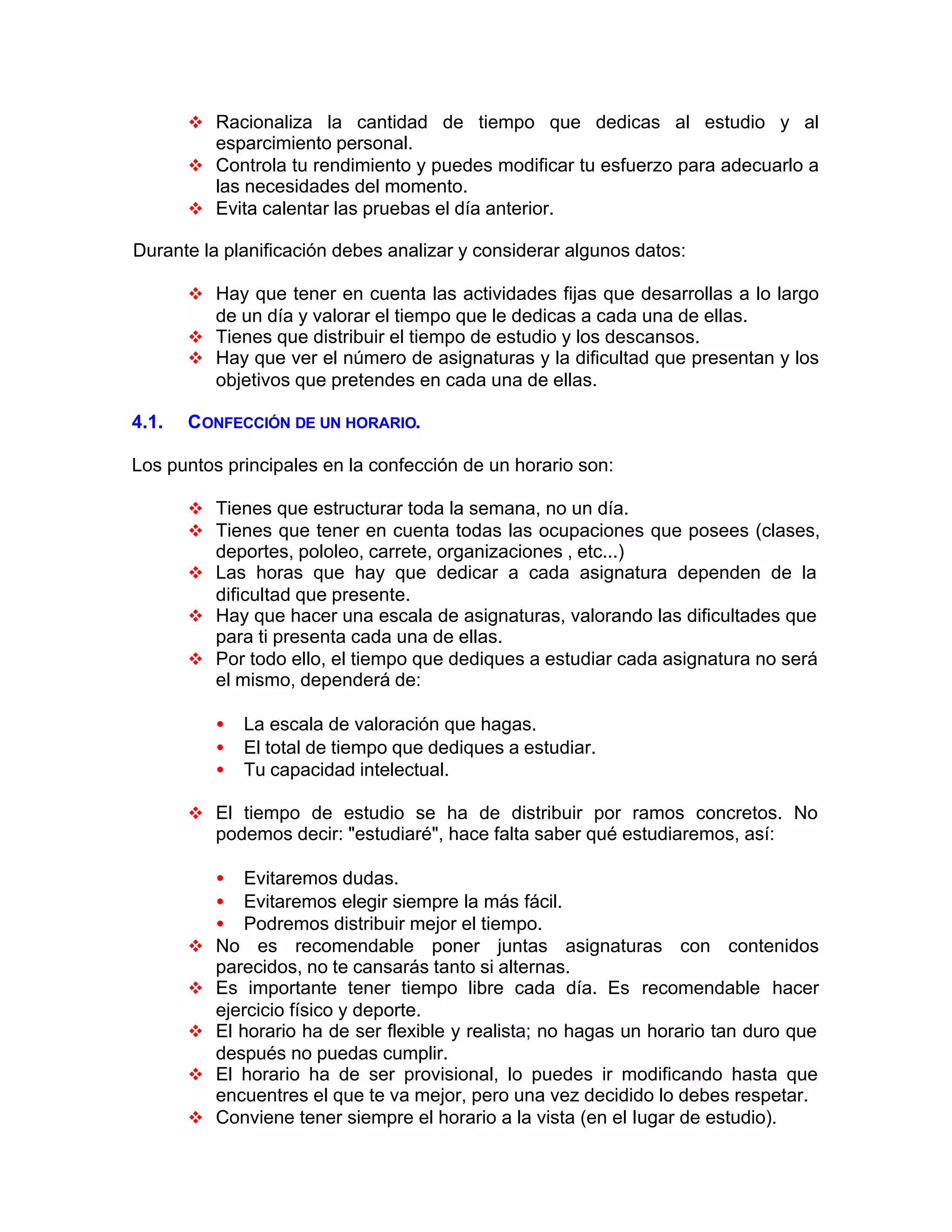 v Racionaliza la cantidad de tiempo que dedicas al estudio y al
esparcimiento personal.
v Controla tu rendimiento y puedes modificar tu esfuerzo para adecuarlo a
las necesidades del momento.
v Evita calentar las pruebas el día anterior.
Durante la planificación debes analizar y considerar algunos datos:
v Hay que tener en cuenta las actividades fijas que desarrollas a lo largo
de un día y valorar el tiempo que le dedicas a cada una de ellas.
v Tienes que distribuir el tiempo de estudio y los descansos.
v Hay que ver el número de asignaturas y la dificultad que presentan y los
objetivos que pretendes en cada una de ellas.
4.1. CONFECCIÓN DE UN HORARIO.
Los puntos principales en la confección de un horario son:
v Tienes que estructurar toda la semana, no un día.
v Tienes que tener en cuenta todas las ocupaciones que posees (clases,
deportes, pololeo, carrete, organizaciones , etc...)
v Las horas que hay que dedicar a cada asignatura dependen de la
dificultad que presente.
v Hay que hacer una escala de asignaturas, valorando las dificultades que
para ti presenta cada una de ellas.
v Por todo ello, el tiempo que dediques a estudiar cada asignatura no será
el mismo, dependerá de:
• La escala de valoración que hagas.
• El total de tiempo que dediques a estudiar.
• Tu capacidad intelectual.
v El tiempo de estudio se ha de distribuir por ramos concretos. No
podemos decir: "estudiaré", hace falta saber qué estudiaremos, así:
• Evitaremos dudas.
• Evitaremos elegir siempre la más fácil.
• Podremos distribuir mejor el tiempo.
v No es recomendable poner juntas asignaturas con contenidos
parecidos, no te cansarás tanto si alternas.
v Es importante tener tiempo libre cada día. Es recomendable hacer
ejercicio físico y deporte.
v El horario ha de ser flexible y realista; no hagas un horario tan duro que
después no puedas cumplir.
v El horario ha de ser provisional, lo puedes ir modificando hasta que
encuentres el que te va mejor, pero una vez decidido lo debes respetar.
v Conviene tener siempre el horario a la vista (en el Iugar de estudio).
 