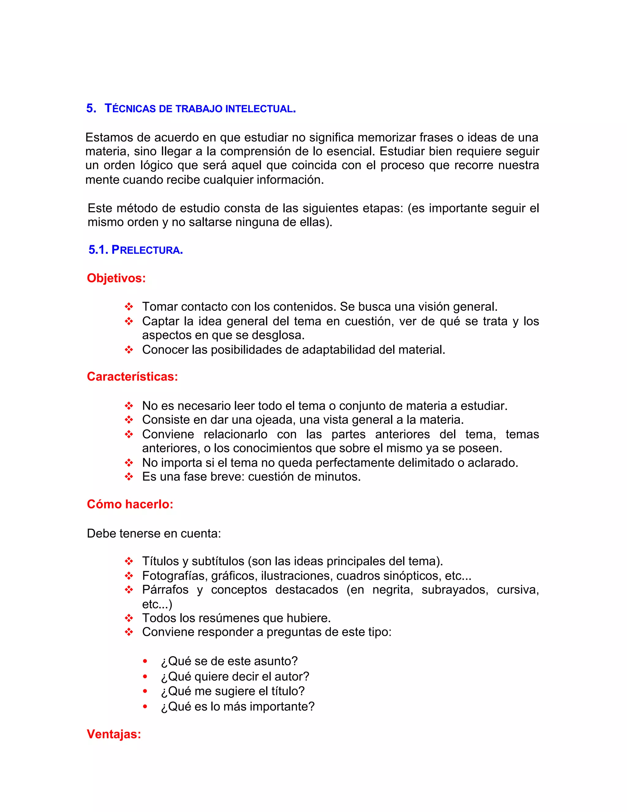 5. TÉCNICAS DE TRABAJO INTELECTUAL.
Estamos de acuerdo en que estudiar no significa memorizar frases o ideas de una
materia, sino Ilegar a la comprensión de lo esencial. Estudiar bien requiere seguir
un orden Iógico que será aquel que coincida con el proceso que recorre nuestra
mente cuando recibe cualquier información.
Este método de estudio consta de las siguientes etapas: (es importante seguir el
mismo orden y no saltarse ninguna de ellas).
5.1. PRELECTURA.
Objetivos:
v Tomar contacto con los contenidos. Se busca una visión general.
v Captar la idea general del tema en cuestión, ver de qué se trata y los
aspectos en que se desglosa.
v Conocer las posibilidades de adaptabilidad del material.
Características:
v No es necesario leer todo el tema o conjunto de materia a estudiar.
v Consiste en dar una ojeada, una vista general a la materia.
v Conviene relacionarlo con las partes anteriores del tema, temas
anteriores, o los conocimientos que sobre el mismo ya se poseen.
v No importa si el tema no queda perfectamente delimitado o aclarado.
v Es una fase breve: cuestión de minutos.
Cómo hacerlo:
Debe tenerse en cuenta:
v Títulos y subtítulos (son las ideas principales del tema).
v Fotografías, gráficos, ilustraciones, cuadros sinópticos, etc...
v Párrafos y conceptos destacados (en negrita, subrayados, cursiva,
etc...)
v Todos los resúmenes que hubiere.
v Conviene responder a preguntas de este tipo:
• ¿Qué se de este asunto?
• ¿Qué quiere decir el autor?
• ¿Qué me sugiere el título?
• ¿Qué es lo más importante?
Ventajas:
 