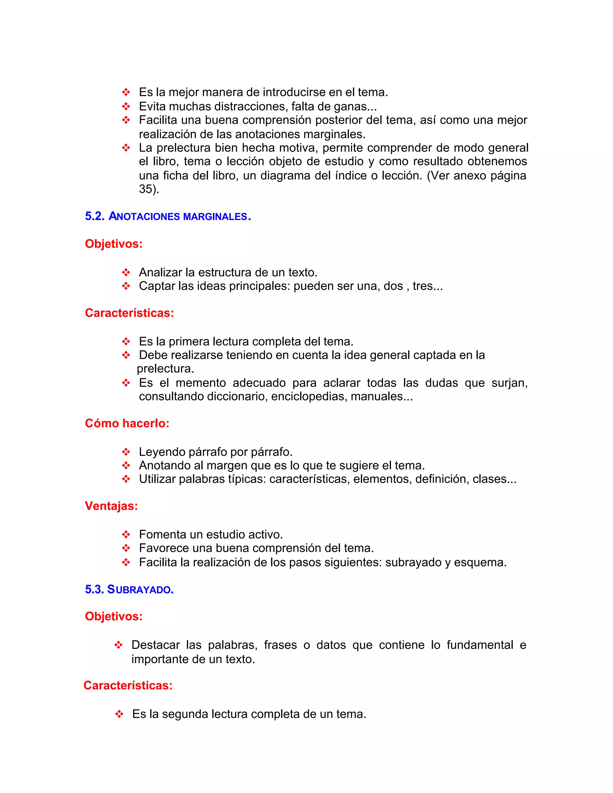v Es la mejor manera de introducirse en el tema.
v Evita muchas distracciones, falta de ganas...
v Facilita una buena comprensión posterior del tema, así como una mejor
realización de las anotaciones marginales.
v La prelectura bien hecha motiva, permite comprender de modo general
el libro, tema o lección objeto de estudio y como resultado obtenemos
una ficha del libro, un diagrama del índice o lección. (Ver anexo página
35).
5.2. ANOTACIONES MARGINALES.
Objetivos:
v Analizar la estructura de un texto.
v Captar las ideas principales: pueden ser una, dos , tres...
Características:
v Es la primera lectura completa del tema.
v Debe realizarse teniendo en cuenta la idea general captada en la
prelectura.
v Es el memento adecuado para aclarar todas las dudas que surjan,
consultando diccionario, enciclopedias, manuales...
Cómo hacerlo:
v Leyendo párrafo por párrafo.
v Anotando al margen que es lo que te sugiere el tema.
v Utilizar palabras típicas: características, elementos, definición, clases...
Ventajas:
v Fomenta un estudio activo.
v Favorece una buena comprensión del tema.
v Facilita la realización de los pasos siguientes: subrayado y esquema.
5.3. SUBRAYADO.
Objetivos:
v Destacar las palabras, frases o datos que contiene lo fundamental e
importante de un texto.
Características:
v Es la segunda lectura completa de un tema.
 
