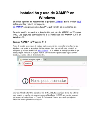 Instalación y uso de XAMPP en
Windows
En estos apuntes se recomienda el paquete XAMPP. En la lección Qué
estos apuntes y cómo conseguirla.
es XAMPP se explica qué es XAMPP, qué versión se recomienda en
En esta lección se explica la Instalación y el uso de XAMPP en Windows
7/10. Las capturas corresponden a la instalación de XAMPP 7.1.8 en
Windows 10.
Instalar XAMPP en Windows 7/10
Antes de instalar un servidor de páginas web es conveniente comprobar si no hay ya uno
instalado, o al menos si no está en funcionamiento. Para ello, es suficiente con abrir el
navegador y escribir la dirección http://localhost. Si se obtiene un mensaje de error es que
no hay ningún servidor de páginas web en funcionamiento (podría haber algún servidor
instalado, pero no estar en funcionamiento).
Una vez obtenido el archivo de instalación de XAMPP, hay que hacer doble clic sobre él
para ponerlo en marcha. Al poner en marcha el instalador XAMPP nos muestra un aviso
que aparece si está activado el Control de Cuentas de Usuario y recuerda que algunos
directorios tienen permisos restringidos:
 