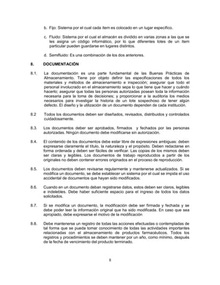 8
b. Fijo: Sistema por el cual cada ítem es colocado en un lugar específico.
c. Fluido: Sistema por el cual el almacén es dividido en varias zonas a las que se
les asigna un código informático, por lo que diferentes lotes de un ítem
particular pueden guardarse en lugares distintos.
d. Semifluido: Es una combinación de los dos anteriores.
8. DOCUMENTACIÓN
8.1. La documentación es una parte fundamental de las Buenas Prácticas de
Almacenamiento. Tiene por objeto definir las especificaciones de todos los
materiales y métodos de almacenamiento e inspección; asegurar que todo el
personal involucrado en el almacenamiento sepa lo que tiene que hacer y cuándo
hacerlo; asegurar que todas las personas autorizadas posean toda la información
necesaria para la toma de decisiones; y proporcionar a la auditoria los medios
necesarios para investigar la historia de un lote sospechoso de tener algún
defecto. El diseño y la utilización de un documento dependen de cada institución.
8.2 Todos los documentos deben ser diseñados, revisados, distribuidos y controlados
cuidadosamente.
8.3. Los documentos deber ser aprobados, firmados y fechados por las personas
autorizadas. Ningún documento debe modificarse sin autorización.
8.4. El contenido de los documentos debe estar libre de expresiones ambiguas: deben
expresarse claramente el título, la naturaleza y el propósito. Deben redactarse en
forma ordenada y deben ser fáciles de verificar. Las copias de los mismos deben
ser claras y legibles. Los documentos de trabajo reproducidos a partir de los
originales no deben contener errores originados en el proceso de reproducción.
8.5. Los documentos deben revisarse regularmente y mantenerse actualizados. Si se
modifica un documento, se debe establecer un sistema por el cual se impida el uso
accidental de documentos que hayan sido modificados.
8.6. Cuando en un documento deban registrarse datos, estos deben ser claros, legibles
e indelebles. Debe haber suficiente espacio para el ingreso de todos los datos
solicitados.
8.7. Si se modifica un documento, la modificación debe ser firmada y fechada y se
debe poder leer la información original que ha sido modificada. En caso que sea
apropiado, debe expresarse el motivo de la modificación.
8.8. Debe mantenerse un registro de todas las acciones efectuadas o contempladas de
tal forma que se pueda tomar conocimiento de todas las actividades importantes
relacionadas con el almacenamiento de productos farmacéuticos. Todos los
registros y procedimientos se deben mantener por un año, como mínimo, después
de la fecha de vencimiento del producto terminado.
 