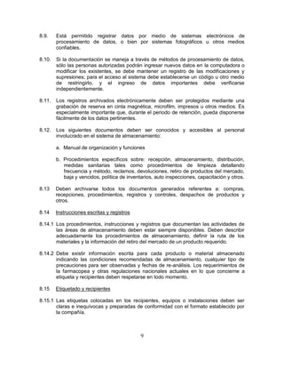 9
8.9. Está permitido registrar datos por medio de sistemas electrónicos de
procesamiento de datos, o bien por sistemas fotográficos u otros medios
confiables.
8.10. Si la documentación se maneja a través de métodos de procesamiento de datos,
sólo las personas autorizadas podrán ingresar nuevos datos en la computadora o
modificar los existentes, se debe mantener un registro de las modificaciones y
supresiones; para el acceso al sistema debe establecerse un código u otro medio
de restringirlo, y el ingreso de datos importantes debe verificarse
independientemente.
8.11. Los registros archivados electrónicamente deben ser protegidos mediante una
grabación de reserva en cinta magnética, microfilm, impresos u otros medios. Es
especialmente importante que, durante el periodo de retención, pueda disponerse
fácilmente de los datos pertinentes.
8.12. Los siguientes documentos deben ser conocidos y accesibles al personal
involucrado en el sistema de almacenamiento:
a. Manual de organización y funciones
b. Procedimientos específicos sobre: recepción, almacenamiento, distribución,
medidas sanitarias tales como procedimientos de limpieza detallando
frecuencia y método, reclamos, devoluciones, retiro de productos del mercado,
baja y vencidos, política de inventarios, auto inspecciones, capacitación y otros.
8.13 Deben archivarse todos los documentos generados referentes a: compras,
recepciones, procedimientos, registros y controles, despachos de productos y
otros.
8.14 Instrucciones escritas y registros
8.14.1 Los procedimientos, instrucciones y registros que documentan las actividades de
las áreas de almacenamiento deben estar siempre disponibles. Deben describir
adecuadamente los procedimientos de almacenamiento, definir la ruta de los
materiales y la información del retiro del mercado de un producto requerido.
8.14.2 Debe existir información escrita para cada producto o material almacenado
indicando las condiciones recomendadas de almacenamiento, cualquier tipo de
precauciones para ser observadas y fechas de re-análisis. Los requerimientos de
la farmacopea y otras regulaciones nacionales actuales en lo que concierne a
etiqueta y recipientes deben respetarse en todo momento.
8.15 Etiquetado y recipientes
8.15.1 Las etiquetas colocadas en los recipientes, equipos o instalaciones deben ser
claras e inequívocas y preparadas de conformidad con el formato establecido por
la compañía.
 