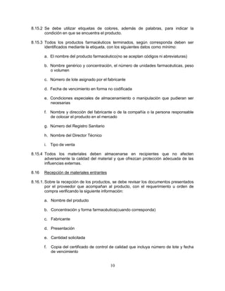10
8.15.2 Se debe utilizar etiquetas de colores, además de palabras, para indicar la
condición en que se encuentra el producto.
8.15.3 Todos los productos farmacéuticos terminados, según corresponda deben ser
identificados mediante la etiqueta, con los siguientes datos como mínimo:
a. El nombre del producto farmacéutico(no se aceptan códigos ni abreviaturas)
b. Nombre genérico y concentración, el número de unidades farmacéuticas, peso
o volumen
c. Número de lote asignado por el fabricante
d. Fecha de vencimiento en forma no codificada
e. Condiciones especiales de almacenamiento o manipulación que pudieran ser
necesarias
f. Nombre y dirección del fabricante o de la compañía o la persona responsable
de colocar el producto en el mercado
g. Número del Registro Sanitario
h. Nombre del Director Técnico
i. Tipo de venta
8.15.4 Todos los materiales deben almacenarse en recipientes que no afecten
adversamente la calidad del material y que ofrezcan protección adecuada de las
influencias externas.
8.16 Recepción de materiales entrantes
8.16.1. Sobre la recepción de los productos, se debe revisar los documentos presentados
por el proveedor que acompañan al producto, con el requerimiento u orden de
compra verificando la siguiente información:
a. Nombre del producto
b. Concentración y forma farmacéutica(cuando corresponda)
c. Fabricante
d. Presentación
e. Cantidad solicitada
f. Copia del certificado de control de calidad que incluya número de lote y fecha
de vencimiento
 