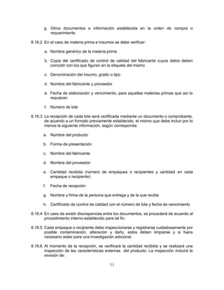 11
g. Otros documentos e información establecida en la orden de compra o
requerimiento
8.16.2 En el caso de materia prima e insumos se debe verificar:
a. Nombre genérico de la materia prima
b. Copia del certificado de control de calidad del fabricante cuyos datos deben
coincidir con los que figuran en la etiqueta del mismo
c. Denominación del insumo, grado o tipo
d. Nombre del fabricante y proveedor
e. Fecha de elaboración y vencimiento, para aquellas materias primas que así lo
requieran
f. Número de lote
8.16.3 La recepción de cada lote será certificada mediante un documento o comprobante,
de acuerdo a un formato previamente establecido, el mismo que debe incluir por lo
menos la siguiente información, según corresponda:
a. Nombre del producto
b. Forma de presentación
c. Nombre del fabricante
d. Nombre del proveedor
e. Cantidad recibida (número de empaques o recipientes y cantidad en cada
empaque o recipiente)
f. Fecha de recepción
g. Nombre y firma de la persona que entrega y de la que recibe
h. Certificado de control de calidad con el número de lote y fecha de vencimiento
8.16.4 En caso de existir discrepancias entre los documentos, se procederá de acuerdo al
procedimiento interno establecido para tal fin.
8.16.5 Cada empaque o recipiente debe inspeccionarse y registrarse cuidadosamente por
posible contaminación, alteración y daño, estos deben limpiarse y si fuera
necesario aislar para una investigación adicional.
8.16.6 Al momento de la recepción, se verificará la cantidad recibida y se realizará una
inspección de las características externas del producto. La inspección incluirá la
revisión de:
 