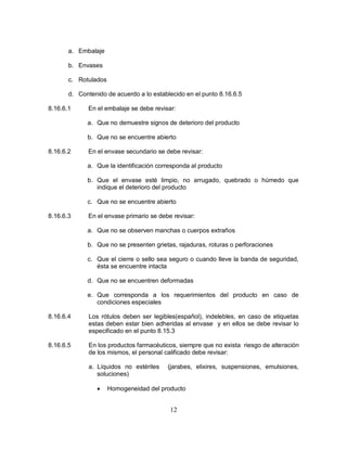 12
a. Embalaje
b. Envases
c. Rotulados
d. Contenido de acuerdo a lo establecido en el punto 8.16.6.5
8.16.6.1 En el embalaje se debe revisar:
a. Que no demuestre signos de deterioro del producto
b. Que no se encuentre abierto
8.16.6.2 En el envase secundario se debe revisar:
a. Que la identificación corresponda al producto
b. Que el envase esté limpio, no arrugado, quebrado o húmedo que
indique el deterioro del producto
c. Que no se encuentre abierto
8.16.6.3 En el envase primario se debe revisar:
a. Que no se observen manchas o cuerpos extraños
b. Que no se presenten grietas, rajaduras, roturas o perforaciones
c. Que el cierre o sello sea seguro o cuando lleve la banda de seguridad,
ésta se encuentre intacta
d. Que no se encuentren deformadas
e. Que corresponda a los requerimientos del producto en caso de
condiciones especiales
8.16.6.4 Los rótulos deben ser legibles(español), indelebles, en caso de etiquetas
estas deben estar bien adheridas al envase y en ellos se debe revisar lo
especificado en el punto 8.15.3
8.16.6.5 En los productos farmacéuticos, siempre que no exista riesgo de alteración
de los mismos, el personal calificado debe revisar:
a. Líquidos no estériles (jarabes, elixires, suspensiones, emulsiones,
soluciones)
 Homogeneidad del producto
 