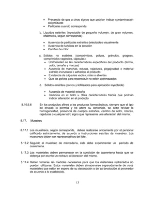 13
 Presencia de gas u otros signos que podrían indicar contaminación
del producto
 Partículas cuando corresponda
b. Líquidos estériles (inyectable de pequeño volumen, de gran volumen,
oftálmicos, según corresponda)
 Ausencia de partículas extrañas detectables visualmente
 Ausencia de turbidez en la solución
 Cambio de color
c. Sólidos no estériles (comprimidos, polvos, gránulos, grageas,
comprimidos vaginales, cápsulas)
 Uniformidad en las características específicas del producto (forma,
color, tamaño y marcas)
 Ausencia de manchas, roturas, rajaduras, pegajosidad o material
extraño incrustado o adherido al producto
 Existencia de cápsulas vacías, rotas o abiertas
 Que los polvos para reconstituir no estén apelmazados
d. Sólidos estériles (polvos y liofilizados para aplicación inyectable)
 Ausencia de material extraño
 Cambios en el color u otras características físicas que podrían
indicar alteración en el producto
8.16.6.6 En los productos afines a los productos farmacéuticos, siempre que el tipo
de envase lo permita y no altere su contenido, se debe revisar la
homogeneidad, presencia de cuerpos extraños, cambio de color, roturas,
rajaduras o cualquier otro signo que represente una alteración del mismo.
8.17. Muestreo
8.17.1 Los muestreos, según corresponda, deben realizarse únicamente por el personal
calificado estrictamente, de acuerdo a instrucciones escritas de muestreo. Los
muestreos deben ser representativos del lote.
8.17.2 Seguido al muestreo de mercadería, ésta debe experimentar un período de
cuarentena.
8.17.3 Los materiales deben permanecer en la condición de cuarentena hasta que se
obtenga por escrito un rechazo o liberación del mismo.
8.17.4 Deben tomarse las medidas necesarias para que los materiales rechazados no
puedan utilizarse. Estos materiales deben almacenarse separadamente de otros
materiales que están en espera de su destrucción o de su devolución al proveedor
de acuerdo a lo establecido.
 