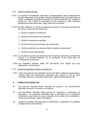 14
8.18. Control y rotación de stock
8.18.1 Los registros de existencias (manuales o computarizados) deben mantenerse de
manera comprensiva, documentada y revisada periódicamente mostrando todos los
recibos y materiales de partida de acuerdo a un sistema específico que consigne el
número de lote y fecha de vencimiento de los productos y debe verificarse
periódicamente esta información, según política de la empresa.
8.18.2 Se debe establecer el control de existencias a través de inventarios periódicos de
los mismos, el que será de utilidad para:
a. Verificar el registro de existencias
b. Identificar las existencia de excedentes
c. Verificar la existencia de pérdidas
d. Controlar la fecha de vencimiento de los productos
e. Verificar condiciones de almacenamiento y estado de conservación
f. Planificar futuras adquisiciones
8.18.3. La conciliación periódica de existencias debe hacerse comparando la cantidad real
(actual) y la cantidad registrada. La no conciliación de los datos debe ser
investigada por la empresa.
8.18.4. Los materiales utilizados deben ser descartados para impedir que haya
falsificación o contaminación.
8.19. Control de materiales vencidos y fuera de uso
8.19.1. Todas las existencias de materiales fuera de uso deben verificarse regularmente y
tomarse todas las precauciones necesarias para impedir el uso de estos
materiales vencidos y su posterior destrucción, según procedimiento escrito.
9. PRODUCTOS DEVUELTOS
9.1 Los productos devueltos deben manejarse de acuerdo a los procedimientos
aprobados para tal fin y mantener sus registros.
9.2 Las mercaderías devueltas deben ponerse en cuarentena y únicamente ser
retornadas a las existencias utilizables bajo la aprobación de un profesional
farmacéutico, quien hará una nueva evaluación de la calidad de la mercadería y
motivo de la devolución, según corresponda.
9.3 Cualquier mercadería devuelta debe ser identificada y registrada en los registros
correspondientes de existencias.
 