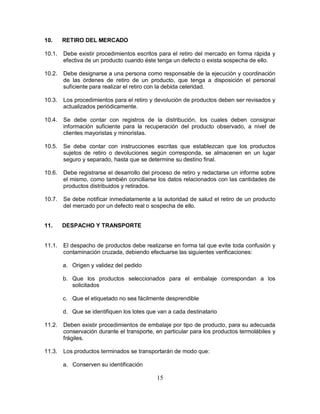 15
10. RETIRO DEL MERCADO
10.1. Debe existir procedimientos escritos para el retiro del mercado en forma rápida y
efectiva de un producto cuando éste tenga un defecto o exista sospecha de ello.
10.2. Debe designarse a una persona como responsable de la ejecución y coordinación
de las órdenes de retiro de un producto, que tenga a disposición el personal
suficiente para realizar el retiro con la debida celeridad.
10.3. Los procedimientos para el retiro y devolución de productos deben ser revisados y
actualizados periódicamente.
10.4. Se debe contar con registros de la distribución, los cuales deben consignar
información suficiente para la recuperación del producto observado, a nivel de
clientes mayoristas y minoristas.
10.5. Se debe contar con instrucciones escritas que establezcan que los productos
sujetos de retiro o devoluciones según corresponda, se almacenen en un lugar
seguro y separado, hasta que se determine su destino final.
10.6. Debe registrarse el desarrollo del proceso de retiro y redactarse un informe sobre
el mismo, como también conciliarse los datos relacionados con las cantidades de
productos distribuidos y retirados.
10.7. Se debe notificar inmediatamente a la autoridad de salud el retiro de un producto
del mercado por un defecto real o sospecha de ello.
11. DESPACHO Y TRANSPORTE
11.1. El despacho de productos debe realizarse en forma tal que evite toda confusión y
contaminación cruzada, debiendo efectuarse las siguientes verificaciones:
a. Origen y validez del pedido
b. Que los productos seleccionados para el embalaje correspondan a los
solicitados
c. Que el etiquetado no sea fácilmente desprendible
d. Que se identifiquen los lotes que van a cada destinatario
11.2. Deben existir procedimientos de embalaje por tipo de producto, para su adecuada
conservación durante el transporte, en particular para los productos termolábiles y
frágiles.
11.3. Los productos terminados se transportarán de modo que:
a. Conserven su identificación
 