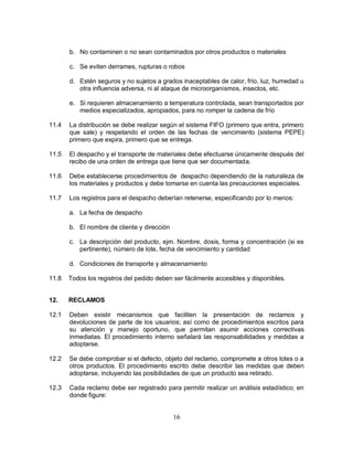 16
b. No contaminen o no sean contaminados por otros productos o materiales
c. Se eviten derrames, rupturas o robos
d. Estén seguros y no sujetos a grados inaceptables de calor, frío, luz, humedad u
otra influencia adversa, ni al ataque de microorganismos, insectos, etc.
e. Si requieren almacenamiento a temperatura controlada, sean transportados por
medios especializados, apropiados, para no romper la cadena de frío
11.4 La distribución se debe realizar según el sistema FIFO (primero que entra, primero
que sale) y respetando el orden de las fechas de vencimiento (sistema PEPE)
primero que expira, primero que se entrega.
11.5 El despacho y el transporte de materiales debe efectuarse únicamente después del
recibo de una orden de entrega que tiene que ser documentada.
11.6 Debe establecerse procedimientos de despacho dependiendo de la naturaleza de
los materiales y productos y debe tomarse en cuenta las precauciones especiales.
11.7 Los registros para el despacho deberían retenerse, especificando por lo menos:
a. La fecha de despacho
b. El nombre de cliente y dirección
c. La descripción del producto, ejm. Nombre, dosis, forma y concentración (si es
pertinente), número de lote, fecha de vencimiento y cantidad
d. Condiciones de transporte y almacenamiento
11.8 Todos los registros del pedido deben ser fácilmente accesibles y disponibles.
12. RECLAMOS
12.1 Deben existir mecanismos que faciliten la presentación de reclamos y
devoluciones de parte de los usuarios; así como de procedimientos escritos para
su atención y manejo oportuno, que permitan asumir acciones correctivas
inmediatas. El procedimiento interno señalará las responsabilidades y medidas a
adoptarse.
12.2 Se debe comprobar si el defecto, objeto del reclamo, compromete a otros lotes o a
otros productos. El procedimiento escrito debe describir las medidas que deben
adoptarse, incluyendo las posibilidades de que un producto sea retirado.
12.3 Cada reclamo debe ser registrado para permitir realizar un análisis estadístico; en
donde figure:
 