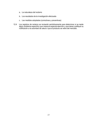 17
a. La naturaleza del reclamo
b. Los resultados de la investigación efectuada
c. Las medidas adoptadas (correctivas y preventivas)
12.4 Los registros de reclamo se revisarán periódicamente para determinar si se repite
algún problema específico que merezca especial atención y que talvez justifique su
notificación a la autoridad de salud o que el producto se retire del mercado.
 