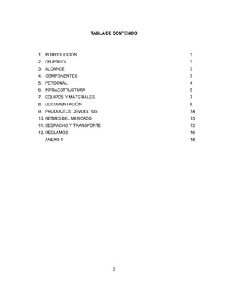 2
TABLA DE CONTENIDO
1. INTRODUCCIÓN 3
2. OBJETIVO 3
3. ALCANCE 3
4. COMPONENTES 3
5. PERSONAL 4
6. INFRAESTRUCTURA 5
7. EQUIPOS Y MATERIALES 7
8. DOCUMENTACIÓN 8
9. PRODUCTOS DEVUELTOS 14
10. RETIRO DEL MERCADO 15
11. DESPACHO Y TRANSPORTE 15
12. RECLAMOS 16
ANEXO 1 18
 