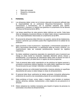 4
 Retiro del mercado
 Despacho y transporte
 Reclamos
5. PERSONAL
5.1 Los almacenes deben contar con el número adecuado de personal calificado bajo
la responsabilidad de un profesional Bioquímico–Farmacéutico, Químico
Farmacéutico o Farmacéutico, con la autoridad suficiente para diseñar,
implementar y mantener un sistema que garantice el cumplimiento de las Buenas
Prácticas de Almacenamiento (BPA).
5.2 Las tareas específicas de cada persona deben definirse por escrito. Cada tarea
debe ser delegada a la persona idónea y no deben haber vacíos o superposiciones
en las responsabilidades relacionadas al cumplimiento de las BPA.
5.3 El personal de almacenes debe informar a su superior, acerca de las instalaciones,
equipos o personal, que considere pueda influir negativamente en la calidad de los
productos.
5.4 Debe proveerse a todo el personal la capacitación y entrenamiento apropiado en
BPA y documentos relacionados. La capacitación debe ser inicial y continua; y su
implementación debe ser evaluada periódicamente, llevando los registros
respectivos.
5.5 Se deben establecer programas especiales de capacitación para el personal que
trabaja en áreas donde se manipulan materiales altamente activos, tóxicos y
sensibilizantes. Los programas de capacitación deben estar al alcance de todo el
personal involucrado y se debe llevar un registro de dichos programas.
5.6 Todo el personal debe recibir capacitación en las prácticas de higiene personal y
someterse a exámenes médicos regulares, los cuales deben registrarse con mayor
frecuencia para los que manejan materiales o productos peligrosos.
5.7 Cualquier persona con enfermedad transmisible o lesiones abiertas en superficies
descubiertas del cuerpo no debe trabajar en áreas de almacenamiento.
5.8 El personal debe llevar vestimenta de trabajo apropiada, incluyendo aditamentos
protectores de acuerdo a las necesidades propias de sus actividades laborales.
5.9 Debe prohibirse el fumar, comer, beber o masticar, como también el mantener
plantas, alimentos, bebidas, medicamentos u otros objetos de uso personal en el
almacén.
5.10 Deben adoptarse las medidas necesarias para impedir el ingreso de personas no
autorizadas a las áreas de almacenamiento.
 