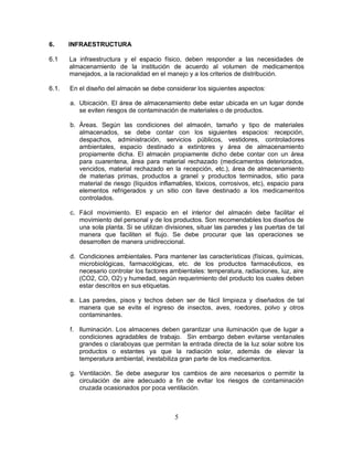 5
6. INFRAESTRUCTURA
6.1 La infraestructura y el espacio físico, deben responder a las necesidades de
almacenamiento de la institución de acuerdo al volumen de medicamentos
manejados, a la racionalidad en el manejo y a los criterios de distribución.
6.1. En el diseño del almacén se debe considerar los siguientes aspectos:
a. Ubicación. El área de almacenamiento debe estar ubicada en un lugar donde
se eviten riesgos de contaminación de materiales o de productos.
b. Áreas. Según las condiciones del almacén, tamaño y tipo de materiales
almacenados, se debe contar con los siguientes espacios: recepción,
despachos, administración, servicios públicos, vestidores, controladores
ambientales, espacio destinado a extintores y área de almacenamiento
propiamente dicha. El almacén propiamente dicho debe contar con un área
para cuarentena, área para material rechazado (medicamentos deteriorados,
vencidos, material rechazado en la recepción, etc.), área de almacenamiento
de materias primas, productos a granel y productos terminados, sitio para
material de riesgo (líquidos inflamables, tóxicos, corrosivos, etc), espacio para
elementos refrigerados y un sitio con llave destinado a los medicamentos
controlados.
c. Fácil movimiento. El espacio en el interior del almacén debe facilitar el
movimiento del personal y de los productos. Son recomendables los diseños de
una sola planta. Si se utilizan divisiones, situar las paredes y las puertas de tal
manera que faciliten el flujo. Se debe procurar que las operaciones se
desarrollen de manera unidireccional.
d. Condiciones ambientales. Para mantener las características (físicas, químicas,
microbiológicas, farmacológicas, etc. de los productos farmacéuticos, es
necesario controlar los factores ambientales: temperatura, radiaciones, luz, aire
(CO2, CO, O2) y humedad, según requerimiento del producto los cuales deben
estar descritos en sus etiquetas.
e. Las paredes, pisos y techos deben ser de fácil limpieza y diseñados de tal
manera que se evite el ingreso de insectos, aves, roedores, polvo y otros
contaminantes.
f. Iluminación. Los almacenes deben garantizar una iluminación que de lugar a
condiciones agradables de trabajo. Sin embargo deben evitarse ventanales
grandes o claraboyas que permitan la entrada directa de la luz solar sobre los
productos o estantes ya que la radiación solar, además de elevar la
temperatura ambiental, inestabiliza gran parte de los medicamentos.
g. Ventilación. Se debe asegurar los cambios de aire necesarios o permitir la
circulación de aire adecuado a fin de evitar los riesgos de contaminación
cruzada ocasionados por poca ventilación.
 