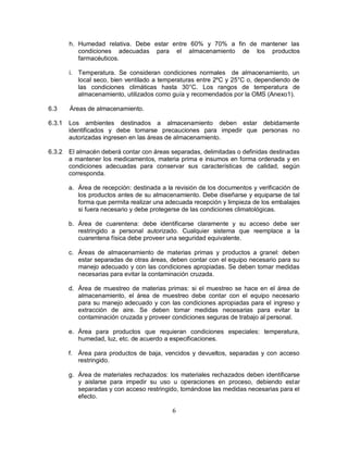 6
h. Humedad relativa. Debe estar entre 60% y 70% a fin de mantener las
condiciones adecuadas para el almacenamiento de los productos
farmacéuticos.
i. Temperatura. Se consideran condiciones normales de almacenamiento, un
local seco, bien ventilado a temperaturas entre 2ºC y 25°C o, dependiendo de
las condiciones climáticas hasta 30°C. Los rangos de temperatura de
almacenamiento, utilizados como guía y recomendados por la OMS (Anexo1).
6.3 Áreas de almacenamiento.
6.3.1 Los ambientes destinados a almacenamiento deben estar debidamente
identificados y debe tomarse precauciones para impedir que personas no
autorizadas ingresen en las áreas de almacenamiento.
6.3.2 El almacén deberá contar con áreas separadas, delimitadas o definidas destinadas
a mantener los medicamentos, materia prima e insumos en forma ordenada y en
condiciones adecuadas para conservar sus características de calidad, según
corresponda.
a. Área de recepción: destinada a la revisión de los documentos y verificación de
los productos antes de su almacenamiento. Debe diseñarse y equiparse de tal
forma que permita realizar una adecuada recepción y limpieza de los embalajes
si fuera necesario y debe protegerse de las condiciones climatológicas.
b. Área de cuarentena: debe identificarse claramente y su acceso debe ser
restringido a personal autorizado. Cualquier sistema que reemplace a la
cuarentena física debe proveer una seguridad equivalente.
c. Áreas de almacenamiento de materias primas y productos a granel: deben
estar separadas de otras áreas, deben contar con el equipo necesario para su
manejo adecuado y con las condiciones apropiadas. Se deben tomar medidas
necesarias para evitar la contaminación cruzada.
d. Área de muestreo de materias primas: si el muestreo se hace en el área de
almacenamiento, el área de muestreo debe contar con el equipo necesario
para su manejo adecuado y con las condiciones apropiadas para el ingreso y
extracción de aire. Se deben tomar medidas necesarias para evitar la
contaminación cruzada y proveer condiciones seguras de trabajo al personal.
e. Área para productos que requieran condiciones especiales: temperatura,
humedad, luz, etc. de acuerdo a especificaciones.
f. Área para productos de baja, vencidos y devueltos, separadas y con acceso
restringido.
g. Área de materiales rechazados: los materiales rechazados deben identificarse
y aislarse para impedir su uso u operaciones en proceso, debiendo estar
separadas y con acceso restringido, tomándose las medidas necesarias para el
efecto.
 