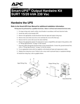 Smart-UPS® Output Hardwire Kit
SURT 15/20 kVA 230 Vac
Hardwire the UPS
Refer to the Smart-UPS User Manual for additional installation information.
Wiring must be performed by a qualified electrician. Adhere to all local and national electrical codes.
1. For input wiring only, install a utility circuit breaker in accordance with local electrical codes.
2. Switch the utility circuit breaker OFF.
3. Remove the appropriate circular knockouts from the input and output wiring trays.
4. Remove the screws that secure the covers and take the covers off of the trays.
5. Remove the five screws that secure the strain relief bar.
6. Remove the appropriate jumpers for input power source compatibility and output wiring options, refer
to “Wiring Specifications” on page 3 in this manual.
7. Insert the cables through the knockout holes to the terminal blocks. Connect the ground terminal first,
refer to “Wiring Specifications” on page 3 in the this manual.
8. Use an appropriate strain-relief not supplied, on the hardwired input and output power cables.
9. Replace the wiring tray covers. Failure to do so may result in personal injury or equipment damage.
10. Install the wiring trays, refer to graphics below.
11.
5x
suo0672a
SUO0671A
Input Wiring Tray Output Wiring Tray
Strain Relief Bar
 